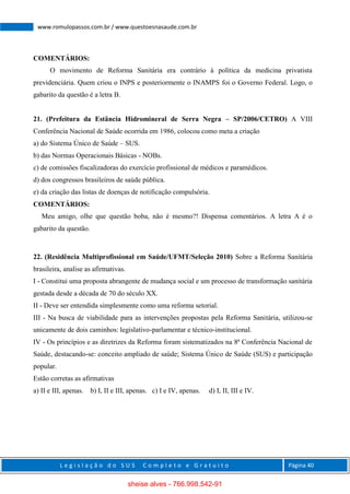 L e g i s l a ç ã o d o S U S C o m p l e t o e G r a t u i t o Página 40
www.romulopassos.com.br / www.questoesnasaude.com.br
COMENTÁRIOS:
O movimento de Reforma Sanitária era contrário à política da medicina privatista
previdenciária. Quem criou o INPS e posteriormente o INAMPS foi o Governo Federal. Logo, o
gabarito da questão é a letra B.
21. (Prefeitura da Estância Hidromineral de Serra Negra – SP/2006/CETRO) A VIII
Conferência Nacional de Saúde ocorrida em 1986, colocou como meta a criação
a) do Sistema Único de Saúde – SUS.
b) das Normas Operacionais Básicas - NOBs.
c) de comissões fiscalizadoras do exercício profissional de médicos e paramédicos.
d) dos congressos brasileiros de saúde pública.
e) da criação das listas de doenças de notificação compulsória.
COMENTÁRIOS:
Meu amigo, olhe que questão boba, não é mesmo?! Dispensa comentários. A letra A é o
gabarito da questão.
22. (Residência Multiprofissional em Saúde/UFMT/Seleção 2010) Sobre a Reforma Sanitária
brasileira, analise as afirmativas.
I - Constitui uma proposta abrangente de mudança social e um processo de transformação sanitária
gestada desde a década de 70 do século XX.
II - Deve ser entendida simplesmente como uma reforma setorial.
III - Na busca de viabilidade para as intervenções propostas pela Reforma Sanitária, utilizou-se
unicamente de dois caminhos: legislativo-parlamentar e técnico-institucional.
IV - Os princípios e as diretrizes da Reforma foram sistematizados na 8ª Conferência Nacional de
Saúde, destacando-se: conceito ampliado de saúde; Sistema Único de Saúde (SUS) e participação
popular.
Estão corretas as afirmativas
a) II e III, apenas. b) I, II e III, apenas. c) I e IV, apenas. d) I, II, III e IV.
sheise alves - 766.998.542-91
 