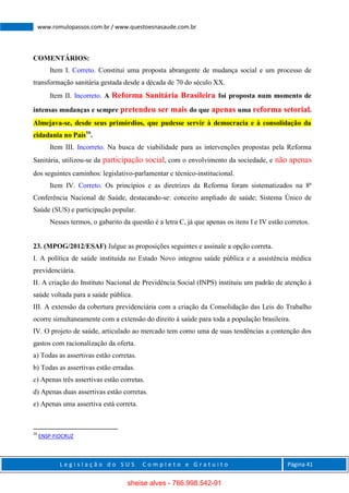 L e g i s l a ç ã o d o S U S C o m p l e t o e G r a t u i t o Página 41
www.romulopassos.com.br / www.questoesnasaude.com.br
COMENTÁRIOS:
Item I. Correto. Constitui uma proposta abrangente de mudança social e um processo de
transformação sanitária gestada desde a década de 70 do século XX.
Item II. Incorreto. A Reforma Sanitária Brasileira foi proposta num momento de
intensas mudanças e sempre pretendeu ser mais do que apenas uma reforma setorial.
Almejava-se, desde seus primórdios, que pudesse servir à democracia e à consolidação da
cidadania no País16
.
Item III. Incorreto. Na busca de viabilidade para as intervenções propostas pela Reforma
Sanitária, utilizou-se da participação social, com o envolvimento da sociedade, e não apenas
dos seguintes caminhos: legislativo-parlamentar e técnico-institucional.
Item IV. Correto. Os princípios e as diretrizes da Reforma foram sistematizados na 8ª
Conferência Nacional de Saúde, destacando-se: conceito ampliado de saúde; Sistema Único de
Saúde (SUS) e participação popular.
Nesses termos, o gabarito da questão é a letra C, já que apenas os itens I e IV estão corretos.
23. (MPOG/2012/ESAF) Julgue as proposições seguintes e assinale a opção correta.
I. A política de saúde instituída no Estado Novo integrou saúde pública e a assistência médica
previdenciária.
II. A criação do Instituto Nacional de Previdência Social (INPS) instituiu um padrão de atenção à
saúde voltada para a saúde pública.
III. A extensão da cobertura previdenciária com a criação da Consolidação das Leis do Trabalho
ocorre simultaneamente com a extensão do direito à saúde para toda a população brasileira.
IV. O projeto de saúde, articulado ao mercado tem como uma de suas tendências a contenção dos
gastos com racionalização da oferta.
a) Todas as assertivas estão corretas.
b) Todas as assertivas estão erradas.
c) Apenas três assertivas estão corretas.
d) Apenas duas assertivas estão corretas.
e) Apenas uma assertiva está correta.
16
ENSP-FIOCRUZ
sheise alves - 766.998.542-91
 