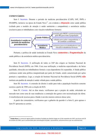 L e g i s l a ç ã o d o S U S C o m p l e t o e G r a t u i t o Página 42
www.romulopassos.com.br / www.questoesnasaude.com.br
COMENTÁRIOS:
Item I. Incorreto. Durante o período da medicina previdenciária (CAPS, IAP, INPS e
INAMPS), inclusive na época do Estado Novo17
, era evidente a disjunção entre saúde pública
(voltada para o modelo de atenção à saúde sanitarista e campanhista) e assistência médica
(exclusiva para os trabalhadores com vínculos trabalhistas formais).
Portanto, a política de saúde instituída no Estado Novo aumentou a fragmentação da
saúde pública e da assistência médico-previdenciária.
Item II. Incorreto. A unificação de todos os IAP deu origem ao Instituto Nacional de
Previdência Social (INPS), em 1966. Com essa unificação, a medicina especializada e de baixa
qualidade, oferecida aos trabalhadores formais e seus dependentes foi expandida. A Saúde pública
continuou sendo uma política marginalizada por parte do Estado, sendo caracterizada por ações
pontuais e esporádicas. Logo, a criação do Instituto Nacional de Previdência Social (INPS) não
instituiu um padrão de atenção à saúde voltada para a saúde pública.
Item III. Incorreto. A extensão do direito à saúde para toda a população brasileira somente
ocorreu a partir de 1988 com a criação do SUS.
Item IV. Correto. Até os dias atuais, verificamos que o projeto de saúde, articulado ao
mercado tem como uma de suas tendências a contenção dos gastos com racionalização da oferta.
A insuficiência de recursos para a Saúde é um dos maiores entraves desse setor.
A partir dos comentários, verificamos que o gabarito da questão é a letra E, pois apenas o
item IV apresenta-se correto.
17
Estado Novo é o nome do regime político brasileiro fundado por Getúlio Vargas em 10 de novembro de 1937, que durou até 29
de outubro de 1945, que é caracterizado pela centralização do poder, nacionalismo, anticomunismo e por seu autoritarismo.
Assistência à saúde no
período da medicina
previdenciária
Saúde Pública
prestada pelo MESP e posteriormente
pelo MS para toda a população;
voltada para ações campanhistas e
de combate a endemias.
Assistência
Médica
exclusiva para os trabalhadores com
vínculos trabalhistas formais.
sheise alves - 766.998.542-91
 