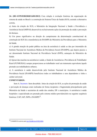 L e g i s l a ç ã o d o S U S C o m p l e t o e G r a t u i t o Página 43
www.romulopassos.com.br / www.questoesnasaude.com.br
24. (HU-UFPI/EBSERH/IADS/2013) Com relação à evolução histórica da organização do
sistema de saúde no Brasil e a construção do Sistema Único de Saúde (SUS), assinale a alternativa
correta.
a) Antes da criação do SUS, o Ministério da Integração Nacional e Saúde e Previdência e
Assistência Social (MIPAS) desenvolvia exclusivamente ações de promoção da saúde e prevenção
de doenças.
b) Um passo significativo na direção do cumprimento da determinação constitucional de
construção do SUS foi a transferência do INAMPS do Ministério da Previdência para o Ministério
da Saúde.
c) A grande atuação do poder público na área da assistência à saúde se deu por intermédio do
Instituto Nacional de Assistência Médica da Previdência Social (INAMPS), que depois passou a
ser denominado Instituto Nacional de Previdência Social (INPS), autarquia do Ministério da
Saúde.
d) Apesar das mazelas na assistência à saúde, o fundo de Assistência e Previdência do Trabalhador
Rural (FUNRURAL) sempre proporcionou ao trabalhador rural um tratamento equivalente àquele
prestado aos trabalhadores urbanos.
e) A assistência à saúde desenvolvida pelo Instituto Nacional de Assistência Médica da
Previdência Social (INAMPS) beneficiava todos os trabalhadores e seus dependentes e tinha o
caráter universal.
COMENTÁRIOS:
Item A. Incorreto. Item descabido. Antes da criação do SUS, as ações de promoção da saúde
e prevenção de doenças eram realizadas de forma incipiente e fragmentada principalmente pelo
Ministério da Saúde e secretarias de saúde dos estados, DF e municípios. A assistência à saúde
hospitalar e especializada era prestada pelo sistema médico-previdenciário na seguinte sequência
histórica: CAP, IAP, INPS e INAMPS18
.
18
O INAMPS foi extinto pela Lei nº 8.689, de 27/07/1993.
sheise alves - 766.998.542-91
 