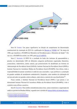 L e g i s l a ç ã o d o S U S C o m p l e t o e G r a t u i t o Página 44
www.romulopassos.com.br / www.questoesnasaude.com.br
Item B. Correto. Um passo significativo na direção do cumprimento da determinação
constitucional de construção do SUS foi a publicação do Decreto n.º 99.060, de 7 de março de
1990, que transferiu o INAMPS do Ministério da Previdência para o Ministério da Saúde19
. Por
sua vez, o INAMPS foi extinto, em 1993, pela Lei nº 8.689/93.
Item C. Incorreto. O INPS foi o resultado da fusão dos institutos de aposentadorias e
pensões (os denominados IAP) de diferentes categorias profissionais organizadas (bancários,
comerciários, industriários, dentre outros), que posteriormente foi desdobrado em Instituto de
Administração da Previdência Social (IAPAS), Instituto Nacional de Previdência Social (INPS) e
Instituto Nacional de Assistência Médica da Previdência Social (INAMPS). Este último, tinha a
responsabilidade de prestar assistência à saúde de seus associados, o que justificava a construção
de grandes unidades de atendimento ambulatorial e hospitalar, como também da contratação de
serviços privados nos grandes centros urbanos, onde estava a maioria dos seus beneficiários20
.
Nesse sentido, o Instituto Nacional de Previdência Social (INPS) é que passou a ser
denominado Instituto Nacional de Assistência Médica da Previdência Social (INAMPS), e não o
contrário como afirma a assertiva.
Item D. Incorreto. Para melhor entendimento desse item, vamos rememorar a organização da
saúde no período da Ditadura Militar, segundo texto extraído do Sistema Público de Saúde Brasileiro.
19
O Sistema Público De Saúde Brasileiro.
20
O Sistema Público De Saúde Brasileiro
CAP (1923-1933)
IAP (1933-1966)
INPS (1966-1977)
INAMPS (1977-1993)
SUS (1988 - atualidade)
sheise alves - 766.998.542-91
 