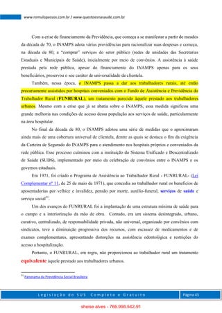 L e g i s l a ç ã o d o S U S C o m p l e t o e G r a t u i t o Página 45
www.romulopassos.com.br / www.questoesnasaude.com.br
Com a crise de financiamento da Previdência, que começa a se manifestar a partir de meados
da década de 70, o INAMPS adota várias providências para racionalizar suas despesas e começa,
na década de 80, a “comprar” serviços do setor público (redes de unidades das Secretarias
Estaduais e Municipais de Saúde), inicialmente por meio de convênios. A assistência à saúde
prestada pela rede pública, apesar do financiamento do INAMPS apenas para os seus
beneficiários, preservou o seu caráter de universalidade da clientela.
Também, nessa época, o INAMPS passa a dar aos trabalhadores rurais, até então
precariamente assistidos por hospitais conveniados com o Fundo de Assistência e Previdência do
Trabalhador Rural (FUNRURAL), um tratamento parecido àquele prestado aos trabalhadores
urbanos. Mesmo com a crise que já se abatia sobre o INAMPS, essa medida significou uma
grande melhoria nas condições de acesso dessa população aos serviços de saúde, particularmente
na área hospitalar.
No final da década de 80, o INAMPS adotou uma série de medidas que o aproximaram
ainda mais de uma cobertura universal de clientela, dentre as quais se destaca o fim da exigência
da Carteira de Segurado do INAMPS para o atendimento nos hospitais próprios e conveniados da
rede pública. Esse processo culminou com a instituição do Sistema Unificado e Descentralizado
de Saúde (SUDS), implementado por meio da celebração de convênios entre o INAMPS e os
governos estaduais.
Em 1971, foi criado o Programa de Assistência ao Trabalhador Rural - FUNRURAL- (Lei
Complementar nº 11, de 25 de maio de 1971), que concedia ao trabalhador rural os benefícios de
aposentadorias por velhice e invalidez, pensão por morte, auxílio-funeral, serviços de saúde e
serviço social21
.
Um dos avanços do FUNRURAL foi a implantação de uma estrutura mínima de saúde para
o campo e a interiorização da mão de obra. Contudo, era um sistema desintegrado, urbano,
curativo, centralizado, de responsabilidade privada, não universal, organizado por convênios com
sindicatos, teve a diminuição progressiva dos recursos, com escassez de medicamentos e de
exames complementares, apresentando distorções na assistência odontológica e restrições do
acesso a hospitalização.
Portanto, o FUNRURAL, em regra, não proporcionou ao trabalhador rural um tratamento
equivalente àquele prestado aos trabalhadores urbanos.
21
Panorama da Previdência Social Brasileira
sheise alves - 766.998.542-91
 