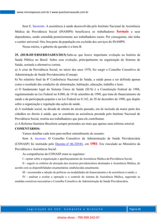 L e g i s l a ç ã o d o S U S C o m p l e t o e G r a t u i t o Página 46
www.romulopassos.com.br / www.questoesnasaude.com.br
Item E. Incorreto. A assistência à saúde desenvolvida pelo Instituto Nacional de Assistência
Médica da Previdência Social (INAMPS) beneficiava os trabalhadores formais e seus
dependentes, sendo estendida posteriormente aos trabalhadores rurais. Por conseguinte, não tinha
o caráter universal. Ora, boa parte da população era excluída dos serviços do INAMPS.
Nessa esteira, o gabarito da questão é a letra B.
25. (HUB-DF/EBSERH/IADES/2013) Sabe-se que houve importante evolução na história da
Saúde Pública no Brasil. Sobre essa evolução, principalmente na organização do Sistema de
Saúde, assinale a alternativa correta.
a) A crise da Previdência Social, no início dos anos 1970, fez surgir o Conselho Consultivo de
Administração de Saúde Previdenciária (Conasp).
b) No relatório final da 8ª Conferência Nacional de Saúde, a saúde passa a ser definida apenas
como o resultado das condições de alimentação, habitação, educação, trabalho e lazer.
c) O fundamento legal do Sistema Único de Saúde (SUS) é a Constituição Federal de 1988,
regulamentado na Lei Federal no 8.080, de 19 de setembro de 1990, que trata do financiamento da
saúde e da participação popular e na Lei Federal no 8.142, de 28 de dezembro de 1990, que dispõe
sobre a organização e regulação das ações de saúde.
d) A realidade social, na década de oitenta do século passado, era de inclusão da maior parte dos
cidadãos no direito à saúde, que se constituía na assistência prestada pelo Instituto Nacional de
Previdência Social, restrita aos trabalhadores que para ele contribuíam.
e) A Reforma Sanitária Brasileira sempre pretendeu ser mais que apenas uma reforma setorial.
COMENTÁRIOS:
Vamos detalhar cada item para melhor entendimento do assunto:
Item A. Incorreto. O Conselho Consultivo da Administração de Saúde Previdenciária
(CONASP) foi instituído pelo Decreto nº 86.329/81, em 1981. Era vinculado ao Ministério da
Previdência e Assistência Social.
As competências do CONASP eram as seguintes:
I - opinar sobre a organização e aperfeiçoamento da Assistência Médica da Previdência Social;
II - sugerir os critérios de alocação dos recursos previdenciários destinados à Assistência Médica, de
acordo com as disponibilidades orçamentárias estabelecidas anualmente;
III - recomendar a adoção de políticas ou modalidades de ﬁnanciamento e de assistência à saúde; e
IV - analisar e avaliar a operação e o controle do sistema de Assistência Médica, sugerindo as
medidas corretivas necessárias o Conselho Consultivo de Administração de Saúde Previdenciária.
sheise alves - 766.998.542-91
 