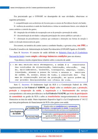 L e g i s l a ç ã o d o S U S C o m p l e t o e G r a t u i t o Página 47
www.romulopassos.com.br / www.questoesnasaude.com.br
Era preconizado que o CONASP, no desempenho de suas atividades, observasse os
seguintes princípios:
I - compatibilização com as diretrizes do Governo para os setores da Previdência Social e da Saúde;
II - melhoria da assistência à saúde dos beneﬁciários e ênfase no atendimento básico, com redução de
custos unitários e controle dos gastos;
III - integração das atividades de recuperação com as de proteção e promoção da saúde;
IV - descentralização de atividades e adequada participação dos setores públicos e privado; e
V - eliminação de procedimentos e práticas que conduzam a distorções nas formas de atenção à
saúde e à elevação desnecessária do gasto.
Em resumo, na tentativa de conter custos e combater fraudes, o governo criou, em 1981, o
Conselho Consultivo de Administração da Saúde Previdenciária (CONASP) ligado ao INAMPS.
Item B. Incorreto. O conceito de saúde definido no Relatório Final da 8ª Conferência
Nacional de Saúde é muito amplo e abrange inúmeras condições para seu alcance.
Veja abaixo o trecho original desse relatório sobre o conceito de saúde:
Item C. Incorreto. O fundamento legal do SUS é a Constituição Federal de 1988,
regulamentado na Lei Federal nº 8.080/90, que dispõe sobre as condições para a promoção,
proteção e recuperação da saúde, a organização e o funcionamento dos serviços
correspondentes e dá outras providências e na Lei Federal nº 8.142/90, que trata da participação
da comunidade na gestão do SUS e sobre as transferências intergovernamentais de recursos
financeiros na área da saúde. Outro importante dispositivo legal é a Lei Complementar nº 141/12
que trata principalmente do financiamento do SUS e dos gastos com saúde.
Leis Orgânicas
da Saúde
nº 8.080/90
Dispõe sobre as condições para a promoção,
proteção e recuperação da saúde, a organização
e o funcionamentodos serviços correspondentes.
nº 8.142/90
Dispõe sobre a participação da comunidade na
gestão do SUS e sobre as transferências
intergovernamentais de recursos financeiros na
área da saúde.
sheise alves - 766.998.542-91
 
