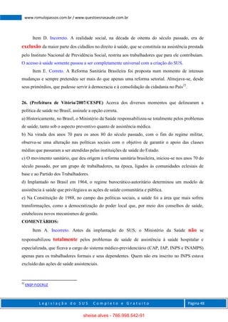 L e g i s l a ç ã o d o S U S C o m p l e t o e G r a t u i t o Página 48
www.romulopassos.com.br / www.questoesnasaude.com.br
Item D. Incorreto. A realidade social, na década de oitenta do século passado, era de
exclusão da maior parte dos cidadãos no direito à saúde, que se constituía na assistência prestada
pelo Instituto Nacional de Previdência Social, restrita aos trabalhadores que para ele contribuíam.
O acesso à saúde somente passou a ser completamente universal com a criação do SUS.
Item E. Correto. A Reforma Sanitária Brasileira foi proposta num momento de intensas
mudanças e sempre pretendeu ser mais do que apenas uma reforma setorial. Almejava-se, desde
seus primórdios, que pudesse servir à democracia e à consolidação da cidadania no País22
.
26. (Prefeitura de Vitória/2007/CESPE) Acerca dos diversos momentos que delinearam a
política de saúde no Brasil, assinale a opção correta.
a) Historicamente, no Brasil, o Ministério da Saúde responsabilizou-se totalmente pelos problemas
de saúde, tanto sob o aspecto preventivo quanto de assistência médica.
b) Na virada dos anos 70 para os anos 80 do século passado, com o fim do regime militar,
observa-se uma alteração nas políticas sociais com o objetivo de garantir o apoio das classes
médias que passaram a ser atendidas pelas instituições de saúde do Estado.
c) O movimento sanitário, que deu origem à reforma sanitária brasileira, iniciou-se nos anos 70 do
século passado, por um grupo de trabalhadores, na época, ligados às comunidades eclesiais de
base e ao Partido dos Trabalhadores.
d) Implantado no Brasil em 1964, o regime burocrático-autoritário determinou um modelo de
assistência à saúde que privilegiava as ações de saúde comunitária e pública.
e) Na Constituição de 1988, no campo das políticas sociais, a saúde foi a área que mais sofreu
transformações, como a democratização do poder local que, por meio dos conselhos de saúde,
estabeleceu novos mecanismos de gestão.
COMENTÁRIOS:
Item A. Incorreto. Antes da implantação do SUS, o Ministério da Saúde não se
responsabilizou totalmente pelos problemas de saúde de assistência à saúde hospitalar e
especializada, que ficava a cargo do sistema médico-previdenciário (CAP, IAP, INPS e INAMPS)
apenas para os trabalhadores formais e seus dependentes. Quem não era inscrito no INPS estava
excluído das ações de saúde assistenciais.
22
ENSP-FIOCRUZ
sheise alves - 766.998.542-91
 