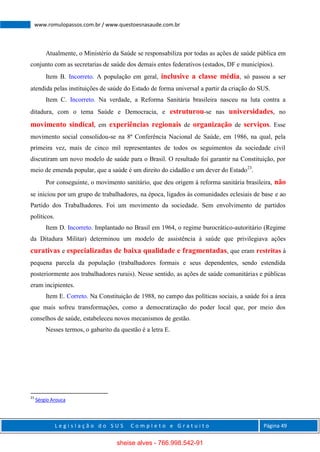L e g i s l a ç ã o d o S U S C o m p l e t o e G r a t u i t o Página 49
www.romulopassos.com.br / www.questoesnasaude.com.br
Atualmente, o Ministério da Saúde se responsabiliza por todas as ações de saúde pública em
conjunto com as secretarias de saúde dos demais entes federativos (estados, DF e municípios).
Item B. Incorreto. A população em geral, inclusive a classe média, só passou a ser
atendida pelas instituições de saúde do Estado de forma universal a partir da criação do SUS.
Item C. Incorreto. Na verdade, a Reforma Sanitária brasileira nasceu na luta contra a
ditadura, com o tema Saúde e Democracia, e estruturou-se nas universidades, no
movimento sindical, em experiências regionais de organização de serviços. Esse
movimento social consolidou-se na 8ª Conferência Nacional de Saúde, em 1986, na qual, pela
primeira vez, mais de cinco mil representantes de todos os seguimentos da sociedade civil
discutiram um novo modelo de saúde para o Brasil. O resultado foi garantir na Constituição, por
meio de emenda popular, que a saúde é um direito do cidadão e um dever do Estado23
.
Por conseguinte, o movimento sanitário, que deu origem à reforma sanitária brasileira, não
se iniciou por um grupo de trabalhadores, na época, ligados às comunidades eclesiais de base e ao
Partido dos Trabalhadores. Foi um movimento da sociedade. Sem envolvimento de partidos
políticos.
Item D. Incorreto. Implantado no Brasil em 1964, o regime burocrático-autoritário (Regime
da Ditadura Militar) determinou um modelo de assistência à saúde que privilegiava ações
curativas e especializadas de baixa qualidade e fragmentadas, que eram restritas à
pequena parcela da população (trabalhadores formais e seus dependentes, sendo estendida
posteriormente aos trabalhadores rurais). Nesse sentido, as ações de saúde comunitárias e públicas
eram incipientes.
Item E. Correto. Na Constituição de 1988, no campo das políticas sociais, a saúde foi a área
que mais sofreu transformações, como a democratização do poder local que, por meio dos
conselhos de saúde, estabeleceu novos mecanismos de gestão.
Nesses termos, o gabarito da questão é a letra E.
23
Sérgio Arouca
sheise alves - 766.998.542-91
 