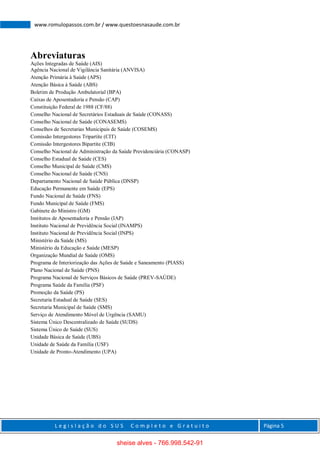 L e g i s l a ç ã o d o S U S C o m p l e t o e G r a t u i t o Página 5
www.romulopassos.com.br / www.questoesnasaude.com.br
Abreviaturas
Ações Integradas de Saúde (AIS)
Agência Nacional de Vigilância Sanitária (ANVISA)
Atenção Primária à Saúde (APS)
Atenção Básica à Saúde (ABS)
Boletim de Produção Ambulatorial (BPA)
Caixas de Aposentadoria e Pensão (CAP)
Constituição Federal de 1988 (CF/88)
Conselho Nacional de Secretários Estaduais de Saúde (CONASS)
Conselho Nacional de Saúde (CONASEMS)
Conselhos de Secretarias Municipais de Saúde (COSEMS)
Comissão Intergestores Tripartite (CIT)
Comissão Intergestores Bipartite (CIB)
Conselho Nacional de Administração da Saúde Previdenciária (CONASP)
Conselho Estadual de Saúde (CES)
Conselho Municipal de Saúde (CMS)
Conselho Nacional de Saúde (CNS)
Departamento Nacional de Saúde Pública (DNSP)
Educação Permanente em Saúde (EPS)
Fundo Nacional de Saúde (FNS)
Fundo Municipal de Saúde (FMS)
Gabinete do Ministro (GM)
Institutos de Aposentadoria e Pensão (IAP)
Instituto Nacional de Previdência Social (INAMPS)
Instituto Nacional de Previdência Social (INPS)
Ministério da Saúde (MS)
Ministério da Educação e Saúde (MESP)
Organização Mundial de Saúde (OMS)
Programa de Interiorização das Ações de Saúde e Saneamento (PIASS)
Plano Nacional de Saúde (PNS)
Programa Nacional de Serviços Básicos de Saúde (PREV-SAÚDE)
Programa Saúde da Família (PSF)
Promoção da Saúde (PS)
Secretaria Estadual de Saúde (SES)
Secretaria Municipal de Saúde (SMS)
Serviço de Atendimento Móvel de Urgência (SAMU)
Sistema Único Descentralizado de Saúde (SUDS)
Sistema Único de Saúde (SUS)
Unidade Básica de Saúde (UBS)
Unidade de Saúde da Família (USF)
Unidade de Pronto-Atendimento (UPA)
sheise alves - 766.998.542-91
 