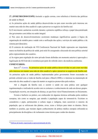L e g i s l a ç ã o d o S U S C o m p l e t o e G r a t u i t o Página 50
www.romulopassos.com.br / www.questoesnasaude.com.br
27. (INMETRO/2010/CESPE) Assinale a opção correta, com referência à história das políticas
de saúde no Brasil.
a) As primeiras ações de saúde pública desenvolvidas no país eram movidas pelo interesse em
manter uma mão de obra saudável e apta a preservar os negócios da família real.
b) O movimento sanitarista ocorrido durante a primeira república reforça o papel descentralizado
dos governantes com ênfase na saúde integral.
c) Nos anos do desenvolvimentismo ocorreram mudanças significativas quanto à lógica da
organização do modelo para a saúde com a unificação das ações e serviços de saúde pública e do
sistema previdenciário.
d) O contexto de realização da VII Conferencia Nacional de Saúde representa um importante
marco na história da política de saúde, pois nela foi assegurada a discussão de uma política setorial
pelos representantes dos usuários.
e) As regras para regulação do setor privado foram definidas em momento anterior à aprovação e
legalização do SUS devido à resistência por parte do referido setor e da medicina autônoma.
COMENTÁRIOS:
Item A24
. Correto. As primeiras ações de saúde pública desenvolvidas no país eram movidas
pelo interesse em manter uma mão de obra saudável e apta a preservar os negócios da família real.
As primeiras ações de saúde pública implementadas pelos governantes foram executadas no
período colonial com a vinda da família real para o Brasil (1808) e o interesse na manutenção de
uma mão de obra saudável e capaz de manter os negócios promovidos pela realeza.
Até a chegada da família real, o assistir à saúde era uma prática sem qualquer
regulamentação e realizada de acordo com os costumes e conhecimento de cada um desses grupos.
A população recorria, em situações de doença, ao que fosse viável financeiramente ou fisicamente.
Existia o barbeiro ou prático, um conhecedor de algumas técnicas utilizadas pelos médicos
europeus, tais como as sangrias, que atendia à população capaz de remunerá-lo. Existiam os
curandeiros e pajés, pertencentes à cultura negra e indígena, mais acessíveis à maioria da
população, que se utilizavam das plantas, ervas, rezas e feitiços para tratar os doentes. Havia
também os jesuítas, que traziam algum conhecimento da prática médica europeia utilizando-se
principalmente da disciplina e do isolamento como técnica para cuidar dos doentes.
24
Políticas de Saúde: organização e operacionalização do SUS.
sheise alves - 766.998.542-91
 