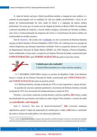 L e g i s l a ç ã o d o S U S C o m p l e t o e G r a t u i t o Página 51
www.romulopassos.com.br / www.questoesnasaude.com.br
A vinda da família real para o Brasil possibilitou também a chegada de mais médicos e o
aumento da preocupação com as condições de vida nas cidades, possibilitando o início de um
projeto de institucionalização do setor saúde no Brasil e a regulação da prática médica
profissional. Foi assim que, no mesmo ano da chegada da família ao Brasil (1808), foi inaugurada
a primeira faculdade de medicina, a Escola médico-cirúrgica, localizada em Salvador na Bahia,
com vistas à institucionalização de programas de ensino e à normalizaçao da prática médica em
conformidade aos moldes europeus.
Item B. Incorreto. De acordo com o CONASS, um ativo movimento de Reforma Sanitária
emergiu no Brasil durante a Primeira República (1889-1930), sob a liderança da nova geração de
médicos higienistas, que alcançou importantes resultados. Entre as conquistas, destaca-se a criação
do Departamento Nacional de Saúde Pública (DNSP), em 1920. Durante a Primeira República,
foram estabelecidas as bases para a criação de um Sistema Nacional de Saúde, caracterizado pela
CONCENTRAÇÃO e pela VERTICALIZAÇÃO das ações no governo central.
Cuidado para não confundir!
A Saúde Pública brasileira teve a duas reformas sanitárias.
- A 1ª REFORMA SANITÁRIA ocorreu no período da República Velha. Essa Reforma
buscou a criação de um Sistema Nacional de Saúde, caracterizado pela CONCENTRAÇÃO e
pela VERTICALIZAÇÃO das ações no governo central.
- A 2ª Reforma Sanitária, iniciada na década de 1970, é a mais importante e vigente até hoje.
As questões de concurso exploram geralmente o movimento da Reforma Sanitária, iniciado
na década de 1970. Esse movimento foi fundamental para a criação do SUS.
Portanto, o movimento sanitarista ocorrido durante a primeira república não reforça o papel
descentralizado dos governantes com ênfase na saúde integral. Pelo contrário, o sistema de saúde
era centralizado e não integral.
Item C. Incorreto. Nos anos do desenvolvimentismo25
, não ocorreram mudanças
significativas quanto à lógica da organização do modelo para a saúde e não houve a unificação
das ações e serviços de saúde pública e do sistema previdenciário.
25
Dá-se o nome de desenvolvimentismo a qualquer tipo de política econômica baseada na meta de crescimento da produção
industrial e da infraestrutura, com participação ativa do estado, como base da economia e o consequente aumento do consumo.
sheise alves - 766.998.542-91
 