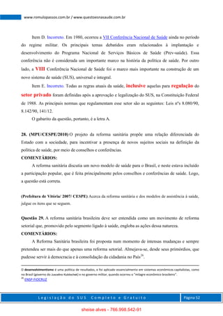 L e g i s l a ç ã o d o S U S C o m p l e t o e G r a t u i t o Página 52
www.romulopassos.com.br / www.questoesnasaude.com.br
Item D. Incorreto. Em 1980, ocorreu a VII Conferência Nacional de Saúde ainda no período
do regime militar. Os principais temas debatidos eram relacionados à implantação e
desenvolvimento do Programa Nacional de Serviços Básicos de Saúde (Prev-saúde). Essa
conferência não é considerada um importante marco na história da política de saúde. Por outro
lado, a VIII Conferência Nacional de Saúde foi o marco mais importante na construção de um
novo sistema de saúde (SUS), universal e integral.
Item E. Incorreto. Todas as regras atuais da saúde, inclusive aquelas para regulação do
setor privado foram definidas após a aprovação e legalização do SUS, na Constituição Federal
de 1988. As principais normas que regulamentam esse setor são as seguintes: Leis nºs 8.080/90,
8.142/90, 141/12.
O gabarito da questão, portanto, é a letra A.
28. (MPU/CESPE/2010) O projeto da reforma sanitária propõe uma relação diferenciada do
Estado com a sociedade, para incentivar a presença de novos sujeitos sociais na definição da
política de saúde, por meio de conselhos e conferências.
COMENTÁRIOS:
A reforma sanitária discutia um novo modelo de saúde para o Brasil, e neste estava incluído
a participação popular, que é feita principalmente pelos conselhos e conferências de saúde. Logo,
a questão está correta.
(Prefeitura de Vitória/ 2007/ CESPE) Acerca da reforma sanitária e dos modelos de assistência à saúde,
julgue os itens que se seguem.
Questão 29. A reforma sanitária brasileira deve ser entendida como um movimento de reforma
setorial que, promovido pelo segmento ligado à saúde, engloba as ações dessa natureza.
COMENTÁRIOS:
A Reforma Sanitária brasileira foi proposta num momento de intensas mudanças e sempre
pretendeu ser mais do que apenas uma reforma setorial. Almejava-se, desde seus primórdios, que
pudesse servir à democracia e à consolidação da cidadania no País26
.
O desenvolvimentismo é uma política de resultados, e foi aplicado essencialmente em sistemas econômicos capitalistas, como
no Brasil (governo do Juscelino Kubitschek) e no governo militar, quando ocorreu o "milagre econômico brasileiro".
26
ENSP-FIOCRUZ
sheise alves - 766.998.542-91
 