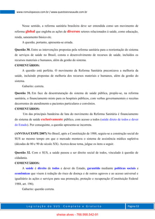 L e g i s l a ç ã o d o S U S C o m p l e t o e G r a t u i t o Página 53
www.romulopassos.com.br / www.questoesnasaude.com.br
Nesse sentido, a reforma sanitária brasileira deve ser entendida como um movimento de
reforma global que engloba as ações de diversos setores relacionados à saúde, como educação,
renda, saneamento básico etc.
A questão, portanto, apresenta-se errada.
Questão 30. Entre as intervenções propostas pela reforma sanitária para a reorientação do sistema
de serviços de saúde no Brasil, consta o desenvolvimento de recursos de saúde, incluídos os
recursos materiais e humanos, além da gestão do sistema.
COMENTÁRIOS:
A questão está perfeita. O movimento da Reforma Sanitária preconizava a melhoria da
saúde, incluindo propostas de melhoria dos recursos materiais e humanos, além da gestão do
sistema.
Gabarito: correta.
Questão 31. Em face da desestruturação do sistema de saúde pública, propõe-se, na reforma
sanitária, o financiamento misto para os hospitais públicos, com verbas governamentais e receitas
decorrentes do atendimento a pacientes particulares e convênios.
COMENTÁRIOS:
Um das principais bandeiras de luta do movimento da Reforma Sanitária é financiamento
do sistema de saúde exclusivamente público, com acesso a todos (saúde direto de todos e dever
do Estado). Por conseguinte, a questão apresenta-se incorreta.
(ANVISA/CESPE/2007) No Brasil, após a Constituição de 1988, seguiu-se a construção social do
SUS ao mesmo tempo em que o mercado montava o sistema de assistência médica supletiva
(décadas de 80 e 90 do século XX). Acerca desse tema, julgue os itens a seguir.
Questão 32. Com o SUS, a saúde passou a ser direito social de todos, vinculado à questão de
cidadania.
COMENTÁRIOS:
A saúde é direito de todos e dever do Estado, garantido mediante políticas sociais e
econômicas que visem à redução do risco de doença e de outros agravos e ao acesso universal e
igualitário às ações e serviços para sua promoção, proteção e recuperação (Constituição Federal
1988, art. 196).
Gabarito: questão correta.
sheise alves - 766.998.542-91
 