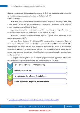 L e g i s l a ç ã o d o S U S C o m p l e t o e G r a t u i t o Página 54
www.romulopassos.com.br / www.questoesnasaude.com.br
Questão 33. Apesar das dificuldades de implantação do SUS, ocorreu extensão de cobertura dos
serviços de saúde para a população brasileira no final do século XX.
COMENTÁRIOS:
O SUS é o maior sistema universal de saúde do mundo. Imagine só, meu amigo. Após 1988,
a saúde passou a ser ofertada para milhões de brasileiros que eram excluídos do INAMPS. Isso foi
a maior conquista social da história do Brasil.
Apesar dessa conquista, o sistema de saúde público brasileiro apresenta grandes entraves e
baixa qualidade de seus serviços em boa parte de suas unidades de saúde.
O assunto é complexo e envolve inúmeros aspectos. Vejamos abaixo o resultado de um
estudo recente sobre o SUS27
:
Ao longo desses vinte anos de existência, o SUS apresenta números imponentes, dignos do
maior projeto público de inclusão social no Brasil. Conforme dados do Ministério da Saúde (MS)
são realizados, em média, por ano, onze milhões de internações, 1,4 bilhão de procedimentos
ambulatoriais, 44 milhões de consultas especializadas e 250 milhões de consultas básicas por uma
enorme rede, composta de mais de 5,8 mil hospitais, sessenta mil unidades ambulatoriais e
quinhentos mil leitos.
A despeito dessa magnitude, o SUS enfrenta proporcionalmente gigantescas dificuldades,
pela complexidade do desafio representado pela sua implementação, tais como:
27
A regulação no setor público de saúde no Brasil: os (des) caminhos da assistência médico-hospitalar
I
•problemas crônicos no financiamento;
II
•incipiente regulação;
III
•precariedade das relações de trabalho; e
IV
•falhas no modelo de gestão descentralizada.
sheise alves - 766.998.542-91
 