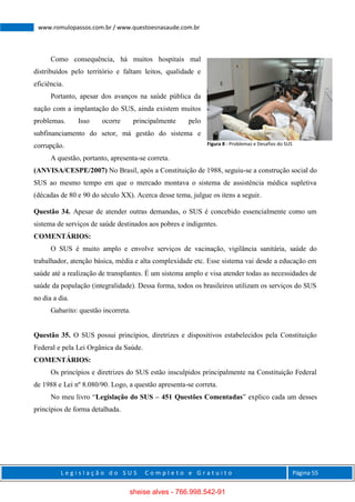L e g i s l a ç ã o d o S U S C o m p l e t o e G r a t u i t o Página 55
www.romulopassos.com.br / www.questoesnasaude.com.br
Como consequência, há muitos hospitais mal
distribuídos pelo território e faltam leitos, qualidade e
eficiência.
Portanto, apesar dos avanços na saúde pública da
nação com a implantação do SUS, ainda existem muitos
problemas. Isso ocorre principalmente pelo
subfinanciamento do setor, má gestão do sistema e
corrupção.
A questão, portanto, apresenta-se correta.
(ANVISA/CESPE/2007) No Brasil, após a Constituição de 1988, seguiu-se a construção social do
SUS ao mesmo tempo em que o mercado montava o sistema de assistência médica supletiva
(décadas de 80 e 90 do século XX). Acerca desse tema, julgue os itens a seguir.
Questão 34. Apesar de atender outras demandas, o SUS é concebido essencialmente como um
sistema de serviços de saúde destinados aos pobres e indigentes.
COMENTÁRIOS:
O SUS é muito amplo e envolve serviços de vacinação, vigilância sanitária, saúde do
trabalhador, atenção básica, média e alta complexidade etc. Esse sistema vai desde a educação em
saúde até a realização de transplantes. É um sistema amplo e visa atender todas as necessidades de
saúde da população (integralidade). Dessa forma, todos os brasileiros utilizam os serviços do SUS
no dia a dia.
Gabarito: questão incorreta.
Questão 35. O SUS possui princípios, diretrizes e dispositivos estabelecidos pela Constituição
Federal e pela Lei Orgânica da Saúde.
COMENTÁRIOS:
Os princípios e diretrizes do SUS estão insculpidos principalmente na Constituição Federal
de 1988 e Lei nº 8.080/90. Logo, a questão apresenta-se correta.
No meu livro “Legislação do SUS – 451 Questões Comentadas” explico cada um desses
princípios de forma detalhada.
Figura 8 - Problemas e Desafios do SUS
sheise alves - 766.998.542-91
 