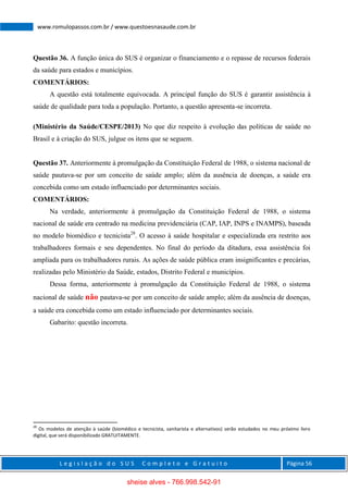 L e g i s l a ç ã o d o S U S C o m p l e t o e G r a t u i t o Página 56
www.romulopassos.com.br / www.questoesnasaude.com.br
Questão 36. A função única do SUS é organizar o financiamento e o repasse de recursos federais
da saúde para estados e municípios.
COMENTÁRIOS:
A questão está totalmente equivocada. A principal função do SUS é garantir assistência à
saúde de qualidade para toda a população. Portanto, a questão apresenta-se incorreta.
(Ministério da Saúde/CESPE/2013) No que diz respeito à evolução das políticas de saúde no
Brasil e à criação do SUS, julgue os itens que se seguem.
Questão 37. Anteriormente à promulgação da Constituição Federal de 1988, o sistema nacional de
saúde pautava-se por um conceito de saúde amplo; além da ausência de doenças, a saúde era
concebida como um estado influenciado por determinantes sociais.
COMENTÁRIOS:
Na verdade, anteriormente à promulgação da Constituição Federal de 1988, o sistema
nacional de saúde era centrado na medicina previdenciária (CAP, IAP, INPS e INAMPS), baseada
no modelo biomédico e tecnicista28
. O acesso à saúde hospitalar e especializada era restrito aos
trabalhadores formais e seu dependentes. No final do período da ditadura, essa assistência foi
ampliada para os trabalhadores rurais. As ações de saúde pública eram insignificantes e precárias,
realizadas pelo Ministério da Saúde, estados, Distrito Federal e municípios.
Dessa forma, anteriormente à promulgação da Constituição Federal de 1988, o sistema
nacional de saúde não pautava-se por um conceito de saúde amplo; além da ausência de doenças,
a saúde era concebida como um estado influenciado por determinantes sociais.
Gabarito: questão incorreta.
28
Os modelos de atenção à saúde (biomédico e tecnicista, sanitarista e alternativos) serão estudados no meu próximo livro
digital, que será disponibilizado GRATUITAMENTE.
sheise alves - 766.998.542-91
 