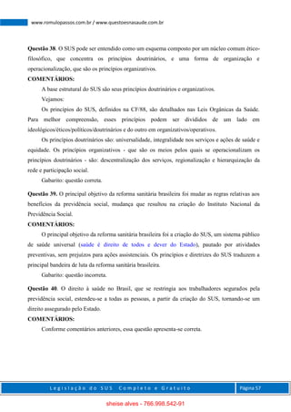 L e g i s l a ç ã o d o S U S C o m p l e t o e G r a t u i t o Página 57
www.romulopassos.com.br / www.questoesnasaude.com.br
Questão 38. O SUS pode ser entendido como um esquema composto por um núcleo comum ético-
filosófico, que concentra os princípios doutrinários, e uma forma de organização e
operacionalização, que são os princípios organizativos.
COMENTÁRIOS:
A base estrutural do SUS são seus princípios doutrinários e organizativos.
Vejamos:
Os princípios do SUS, definidos na CF/88, são detalhados nas Leis Orgânicas da Saúde.
Para melhor compreensão, esses princípios podem ser divididos de um lado em
ideológicos/éticos/políticos/doutrinários e do outro em organizativos/operativos.
Os princípios doutrinários são: universalidade, integralidade nos serviços e ações de saúde e
equidade. Os princípios organizativos - que são os meios pelos quais se operacionalizam os
princípios doutrinários - são: descentralização dos serviços, regionalização e hierarquização da
rede e participação social.
Gabarito: questão correta.
Questão 39. O principal objetivo da reforma sanitária brasileira foi mudar as regras relativas aos
benefícios da previdência social, mudança que resultou na criação do Instituto Nacional da
Previdência Social.
COMENTÁRIOS:
O principal objetivo da reforma sanitária brasileira foi a criação do SUS, um sistema público
de saúde universal (saúde é direito de todos e dever do Estado), pautado por atividades
preventivas, sem prejuízos para ações assistenciais. Os princípios e diretrizes do SUS traduzem a
principal bandeira de luta da reforma sanitária brasileira.
Gabarito: questão incorreta.
Questão 40. O direito à saúde no Brasil, que se restringia aos trabalhadores segurados pela
previdência social, estendeu-se a todas as pessoas, a partir da criação do SUS, tornando-se um
direito assegurado pelo Estado.
COMENTÁRIOS:
Conforme comentários anteriores, essa questão apresenta-se correta.
sheise alves - 766.998.542-91
 