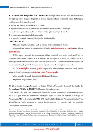 L e g i s l a ç ã o d o S U S C o m p l e t o e G r a t u i t o Página 58
www.romulopassos.com.br / www.questoesnasaude.com.br
41. (Prefeitura de Anápolis-GO/2011/FUNCAB) Ao longo da década de 1990, identificou-se a
evolução de vários modelos de gestão. O avanço na consolidação do Sistema Único de Saúde se
verifica no modelo segundo o qual:
a) a gestão do sistema permanece com o Estado.
b) a gerência das unidades é definida em parceria pelo gestor estadual e municipal.
c) o sistema é organizado com base na hierarquia de ações e serviços de saúde.
d) os municípios têm sua gestão fragmentada.
e) as unidades de saúde do município não têm papel definido.
COMENTÁRIOS:
O avanço na consolidação do SUS se verifica no modelo segundo o qual:
a) A gestão do sistema permanece com o Estado, trabalhadores e prestadores de saúde e
comunidade;
b) Em regra, a gerência das unidades de saúde é executada pelo gestor municipal. Pode ser
executada pelo gestor estadual se o serviço for de abrangência regional ou estadual ou se o
município não tiver condições de gerir seus serviços de saúde. A gerência das unidades pode ser
ainda executada pelo gestor federal, em casos específicos ou de abrangência nacional;
d) Os municípios têm sua gestão organizada pela respectiva secretaria municipal de
saúde ou órgão equivalente, sendo única e não fragmentada;
e) As unidades de saúde do município têm papel definido.
O gabarito da questão é a letra C.
42. (Residência Multiprofissional em Saúde Coletiva/Secretaria Estadual de Saúde do
Pernambuco-PE/Seleção 2011/UPE) Marque a alternativa correta:
I. Nos últimos oito anos, além de fortalecer e ampliar a rede de atendimento integrado à população
no SUS – por meio de importantes estratégias, como o Saúde da Família, o Serviço de
Atendimento Móvel de Urgência (SAMU 192) e as Unidades de Pronto-Atendimento (UPAs29
), o
Ministério da Saúde construiu e apoiou financeiramente a construção de 30 hospitais,
contemplando todas as regiões.
29
As Unidades de Pronto Atendimento (UPA 24 h) e o conjunto de Serviços de Urgência 24 horas não hospitalares devem prestar
atendimento resolutivo e qualificado aos pacientes acometidos por quadros agudos ou agudizados de natureza clínica e prestar
primeiro atendimento aos casos de natureza cirúrgica ou de trauma, estabilizando os pacientes e realizando a investigação
diagnóstica inicial, definindo, em todos os casos, a necessidade ou não, de encaminhamento a serviços hospitalares de maior
complexidade.
sheise alves - 766.998.542-91
 