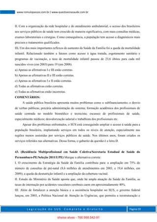 L e g i s l a ç ã o d o S U S C o m p l e t o e G r a t u i t o Página 59
www.romulopassos.com.br / www.questoesnasaude.com.br
II. Com a organização da rede hospitalar e do atendimento ambulatorial, o acesso dos brasileiros
aos serviços públicos de saúde tem crescido de maneira significativa, com mais consultas médicas,
exames laboratoriais e cirurgias. Como consequência, a população tem acesso a diagnósticos mais
precisos e tratamentos qualificados.
III. Um dos mais importantes reflexos do aumento da Saúde da Família foi a queda da mortalidade
infantil. Relacionado também a fatores como acesso à água tratada, esgotamento sanitário e
programas de vacinação, a taxa de mortalidade infantil passou de 23,6 óbitos para cada mil
nascidos vivos (em 2003) para 19 (em 2008).
a) Apenas as afirmativas I e III estão corretas.
b) Apenas as afirmativas II e III estão corretas.
c) Apenas as afirmativas I e II estão corretas.
d) Todas as afirmativas estão corretas.
e) Todas as afirmativas estão incorretas.
COMENTÁRIOS:
A saúde pública brasileira apresenta muitos problemas como o subfinanciamento; o desvio
de verbas públicas; precária administração do sistema; formação acadêmica dos profissionais de
saúde centrada no modelo biomédico e tecnicista; escassez de profissionais de saúde,
especialmente médicos; desvalorização salarial e trabalhista dos profissionais etc.
Apesar dos problemas enfrentados, o SUS está conseguindo ampliar o acesso à saúde para a
população brasileira, implantando serviços em todos os níveis de atenção, especialmente nas
regiões menos assistidas por serviços públicos de saúde. Nos últimos anos, foram criados os
serviços referidos nas alternativas. Dessa forma, o gabarito da questão é a letra D.
43. (Residência Multiprofissional em Saúde Coletiva/Secretaria Estadual de Saúde do
Pernambuco-PE/Seleção 2011/UPE) Marque a alternativa correta:
I. O crescimento da Estratégia da Saúde da Família contribuiu para: a ampliação em 75% do
número de consultas de pré-natal (8,6 milhões de atendimentos em 2003, e 19,4 milhões, em
2009); a queda da desnutrição infantil e a ampliação da cobertura vacinal.
II. Estudo do Ministério da Saúde aponta que, onde há ampla atuação da Saúde da Família, as
taxas de internação por acidentes vasculares cerebrais caem em aproximadamente 40%.
III. Além de fortalecer a atenção básica e a assistência hospitalar no SUS, o governo federal
lançou, em 2003, a Política Nacional de Atenção às Urgências, que permitiu a reestruturação e
sheise alves - 766.998.542-91
 