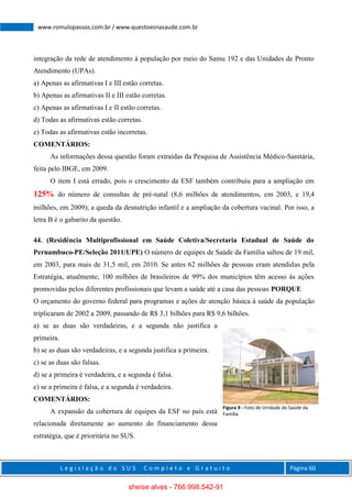 L e g i s l a ç ã o d o S U S C o m p l e t o e G r a t u i t o Página 60
www.romulopassos.com.br / www.questoesnasaude.com.br
integração da rede de atendimento à população por meio do Samu 192 e das Unidades de Pronto
Atendimento (UPAs).
a) Apenas as afirmativas I e III estão corretas.
b) Apenas as afirmativas II e III estão corretas.
c) Apenas as afirmativas I e II estão corretas.
d) Todas as afirmativas estão corretas.
e) Todas as afirmativas estão incorretas.
COMENTÁRIOS:
As informações dessa questão foram extraídas da Pesquisa de Assistência Médico-Sanitária,
feita pelo IBGE, em 2009.
O item I está errado, pois o crescimento da ESF também contribuiu para a ampliação em
125% do número de consultas de pré-natal (8,6 milhões de atendimentos, em 2003, e 19,4
milhões, em 2009); a queda da desnutrição infantil e a ampliação da cobertura vacinal. Por isso, a
letra B é o gabarito da questão.
44. (Residência Multiprofissional em Saúde Coletiva/Secretaria Estadual de Saúde do
Pernambuco-PE/Seleção 2011/UPE) O número de equipes de Saúde da Família saltou de 19 mil,
em 2003, para mais de 31,5 mil, em 2010. Se antes 62 milhões de pessoas eram atendidas pela
Estratégia, atualmente, 100 milhões de brasileiros de 99% dos municípios têm acesso às ações
promovidas pelos diferentes profissionais que levam a saúde até a casa das pessoas PORQUE
O orçamento do governo federal para programas e ações de atenção básica à saúde da população
triplicaram de 2002 a 2009, passando de R$ 3,1 bilhões para R$ 9,6 bilhões.
a) se as duas são verdadeiras, e a segunda não justifica a
primeira.
b) se as duas são verdadeiras, e a segunda justifica a primeira.
c) se as duas são falsas.
d) se a primeira é verdadeira, e a segunda é falsa.
e) se a primeira é falsa, e a segunda é verdadeira.
COMENTÁRIOS:
A expansão da cobertura de equipes da ESF no país está
relacionada diretamente ao aumento do financiamento dessa
estratégia, que é prioritária no SUS.
Figura 9 - Foto de Unidade de Saúde da
Família
sheise alves - 766.998.542-91
 