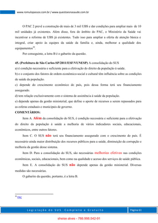 L e g i s l a ç ã o d o S U S C o m p l e t o e G r a t u i t o Página 61
www.romulopassos.com.br / www.questoesnasaude.com.br
O PAC 2 prevê a construção de mais de 3 mil UBS e dar condições para ampliar mais de 10
mil unidades já existentes. Além disso, fora do âmbito do PAC, o Ministério da Saúde vai
incentivar a reforma de UBS já existentes. Tudo isso para ampliar a oferta de atenção básica e
integral, criar apoio às equipes da saúde da família e, ainda, melhorar a qualidade dos
equipamentos30
.
Por conseguinte, a letra B é o gabarito da questão.
45. (Prefeitura de São Carlos-SP/2011/ESF/VUNESP) A consolidação do SUS
a) é condição necessária e suficiente para a efetivação do direito da população à saúde.
b) e o conjunto dos fatores de ordem econômico-social e cultural têm influência sobre as condições
de saúde da população.
c) depende do crescimento econômico do país, pois dessa forma terá seu financiamento
assegurado.
d) tem relação exclusivamente com o sistema de assistência à saúde da população.
e) depende apenas da gestão ministerial, que define o aporte de recursos a serem repassados para
as esferas estaduais e municipais de governo.
COMENTÁRIOS:
Item A. Além da consolidação do SUS, é condição necessária e suficiente para a efetivação
do direito da população à saúde a melhoria de vários indicadores sociais, educacionais,
econômicos, entre outros fatores.
Item C. O SUS não terá seu financiamento assegurado com o crescimento do país. É
necessário ainda maior distribuição dos recursos públicos para a saúde, diminuição da corrupção e
melhoria da gestão desse sistema.
Item D. Para a consolidação do SUS, são necessárias melhorias efetivas nas condições
econômicas, sociais, educacionais, bem como na qualidade e acesso dos serviços de saúde pública.
Item E. A consolidação do SUS não depende apenas da gestão ministerial. Diversas
medidas são necessárias.
O gabarito da questão, portanto, é a letra B.
30
PAC
sheise alves - 766.998.542-91
 