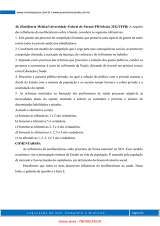 L e g i s l a ç ã o d o S U S C o m p l e t o e G r a t u i t o Página 62
www.romulopassos.com.br / www.questoesnasaude.com.br
46. (Residência Médica/Universidade Federal do Paraná-PR/Seleção 2012/UFPR) A respeito
das influências do neoliberalismo sobre a Saúde, considere as seguintes afirmativas:
1. Têm gerado um processo de competição ilimitada, que promove uma espécie de guerra de todos
contra todos à custa da saúde dos trabalhadores.
2. Constituem um modelo de competição que é cego para suas consequências sociais, ao promover
competição ilimitada, a aceitação da injustiça, da violência e do sofrimento no trabalho.
3. Impondo como premissa das reformas que preconiza a redução dos gastos públicos, conduz os
governos a economizar à custa do sofrimento da Nação, deixando de investir em práticas sociais
como Educação e Saúde.
4. Preconiza a parceria público-privada, na qual a relação do público com o privado acentua a
dívida do Estado com a maioria da população e ao mesmo tempo favorece a esfera privada e a
acumulação do capital.
5. As reformas instituídas na formação dos profissionais de saúde procuram adaptá-la às
necessidades atuais do capital, tendendo a reduzir os conteúdos e priorizar o alcance de
determinadas habilidades e atitudes.
Assinale a alternativa correta.
a) Somente as afirmativas 1 e 2 são verdadeiras.
b) Somente a afirmativa 5 é verdadeira.
c) Somente as afirmativas 2, 3 e 4 são verdadeiras.
d) Somente as afirmativas 1, 2, 3 e 4 são verdadeiras.
e) As afirmativas 1, 2, 3, 4 e 5 são verdadeiras.
COMENTÁRIOS:
As influências do neoliberalismo estão presentes de forma marcante no SUS. Esse modelo
econômico visa à participação mínima do Estado na vida da população. É marcado pela regulação
de mercado e favorecimento do capitalismo, em detrimento do desenvolvimento social.
Percebemos que todos os itens descrevem influências do neoliberalismo na saúde. Nesta
linha, o gabarito da questão é a letra E.
sheise alves - 766.998.542-91
 