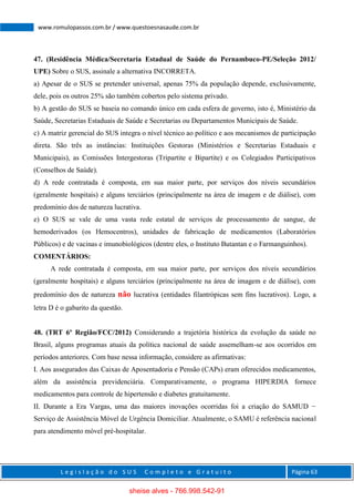 L e g i s l a ç ã o d o S U S C o m p l e t o e G r a t u i t o Página 63
www.romulopassos.com.br / www.questoesnasaude.com.br
47. (Residência Médica/Secretaria Estadual de Saúde do Pernambuco-PE/Seleção 2012/
UPE) Sobre o SUS, assinale a alternativa INCORRETA.
a) Apesar de o SUS se pretender universal, apenas 75% da população depende, exclusivamente,
dele, pois os outros 25% são também cobertos pelo sistema privado.
b) A gestão do SUS se baseia no comando único em cada esfera de governo, isto é, Ministério da
Saúde, Secretarias Estaduais de Saúde e Secretarias ou Departamentos Municipais de Saúde.
c) A matriz gerencial do SUS integra o nível técnico ao político e aos mecanismos de participação
direta. São três as instâncias: Instituições Gestoras (Ministérios e Secretarias Estaduais e
Municipais), as Comissões Intergestoras (Tripartite e Bipartite) e os Colegiados Participativos
(Conselhos de Saúde).
d) A rede contratada é composta, em sua maior parte, por serviços dos níveis secundários
(geralmente hospitais) e alguns terciários (principalmente na área de imagem e de diálise), com
predomínio dos de natureza lucrativa.
e) O SUS se vale de uma vasta rede estatal de serviços de processamento de sangue, de
hemoderivados (os Hemocentros), unidades de fabricação de medicamentos (Laboratórios
Públicos) e de vacinas e imunobiológicos (dentre eles, o Instituto Butantan e o Farmanguinhos).
COMENTÁRIOS:
A rede contratada é composta, em sua maior parte, por serviços dos níveis secundários
(geralmente hospitais) e alguns terciários (principalmente na área de imagem e de diálise), com
predomínio dos de natureza não lucrativa (entidades filantrópicas sem fins lucrativos). Logo, a
letra D é o gabarito da questão.
48. (TRT 6º Região/FCC/2012) Considerando a trajetória histórica da evolução da saúde no
Brasil, alguns programas atuais da política nacional de saúde assemelham-se aos ocorridos em
períodos anteriores. Com base nessa informação, considere as afirmativas:
I. Aos assegurados das Caixas de Aposentadoria e Pensão (CAPs) eram oferecidos medicamentos,
além da assistência previdenciária. Comparativamente, o programa HIPERDIA fornece
medicamentos para controle de hipertensão e diabetes gratuitamente.
II. Durante a Era Vargas, uma das maiores inovações ocorridas foi a criação do SAMUD −
Serviço de Assistência Móvel de Urgência Domiciliar. Atualmente, o SAMU é referência nacional
para atendimento móvel pré-hospitalar.
sheise alves - 766.998.542-91
 