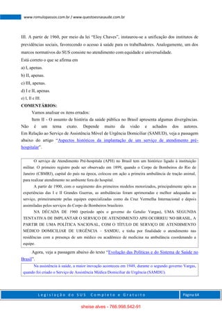 L e g i s l a ç ã o d o S U S C o m p l e t o e G r a t u i t o Página 64
www.romulopassos.com.br / www.questoesnasaude.com.br
III. A partir de 1960, por meio da lei “Eloy Chaves”, instaurou-se a unificação dos institutos de
previdências sociais, favorecendo o acesso à saúde para os trabalhadores. Analogamente, um dos
marcos normativos do SUS consiste no atendimento com equidade e universalidade.
Está correto o que se afirma em
a) I, apenas.
b) II, apenas.
c) III, apenas.
d) I e II, apenas.
e) I, II e III.
COMENTÁRIOS:
Vamos analisar os itens errados:
Item II - O assunto de história da saúde pública no Brasil apresenta algumas divergências.
Não é um tema exato. Depende muito da visão e achados dos autores.
Em Relação ao Serviço de Assistência Móvel de Urgência Domiciliar (SAMUD), veja a passagem
abaixo do artigo “Aspectos históricos da implantação de um serviço de atendimento pré-
hospitalar”.
O serviço de Atendimento Pré-hospitala (APH) no Brasil tem um histórico ligado à instituição
militar. O primeiro registro pode ser observado em 1899, quando o Corpo de Bombeiros do Rio de
Janeiro (CBMRJ), capital do país na época, colocou em ação a primeira ambulância de tração animal,
para realizar atendimento no ambiente fora do hospital.
A partir de 1900, com o surgimento dos primeiros modelos motorizados, principalmente após as
experiências das I e II Grandes Guerras, as ambulâncias foram aprimoradas e melhor adequadas ao
serviço, primeiramente pelas equipes especializadas como da Cruz Vermelha Internacional e depois
assimiladas pelos serviços do Corpo de Bombeiros brasileiro.
NA DÉCADA DE 1960 (período após o governo do Getulio Vargas), UMA SEGUNDA
TENTATIVA DE IMPLANTAR O SERVIÇO DE ATENDIMENTO APH OCORREU NO BRASIL, A
PARTIR DE UMA POLÍTICA NACIONAL, COM O TÍTULO DE SERVIÇO DE ATENDIMENTO
MÉDICO DOMICILIAR DE URGÊNCIA – SAMDU, e tinha por finalidade o atendimento nas
residências com a presença de um médico ou acadêmico de medicina na ambulância coordenando a
equipe.
Agora, veja a passagem abaixo do texto “Evolução das Políticas e do Sistema de Saúde no
Brasil”.
Na assistência à saúde, a maior inovação aconteceu em 1949, durante o segundo governo Vargas,
quando foi criado o Serviço de Assistência Médica Domiciliar de Urgência (SAMDU).
sheise alves - 766.998.542-91
 