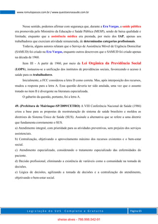 L e g i s l a ç ã o d o S U S C o m p l e t o e G r a t u i t o Página 65
www.romulopassos.com.br / www.questoesnasaude.com.br
Nesse sentido, podemos afirmar com segurança que, durante a Era Vargas, a saúde pública
era promovida pelo Ministério da Educação e Saúde Pública (MESP), sendo de baixa qualidade e
limitada; enquanto que a assistência médica era prestada, por meio dos IAP, apenas aos
trabalhadores que exerciam atividade remunerada, de determinadas categorias profissionais.
Todavia, alguns autores relatam que o Serviço de Assistência Móvel de Urgência Domiciliar
(SAMUD) foi criado na Era Vargas, enquanto outros descrevem que o SAMUD foi criado apenas
na década de 1960.
Item III - A partir de 1960, por meio da Lei Orgânica da Previdência Social
(LOPS), instaurou-se a unificação dos institutos de previdências sociais, favorecendo o acesso à
saúde para os trabalhadores.
Inicialmente, a FCC considerou a letra D como correta. Mas, após interposição dos recursos,
mudou a resposta para a letra A. Essa questão deveria ter sido anulada, uma vez que o assunto
tratado no item II é divergente na literatura especializada.
O gabarito da questão, portanto, foi a letra A.
49. (Prefeitura de Mairinque-SP/2009/CETRO) A VIII Conferência Nacional de Saúde (1986)
criou a base para as propostas de reestruturação do sistema de saúde brasileiro e moldou as
diretrizes do Sistema Único de Saúde (SUS). Assinale a alternativa que se refere a uma diretriz
que fundamenta corretamente o SUS.
a) Atendimento integral, com prioridade para as atividades preventivas, sem prejuízo dos serviços
assistenciais.
b) Centralização, objetivando o aproveitamento máximo dos recursos existentes e o bem-estar
social.
c) Atendimento especializado, considerando o tratamento especializado das enfermidades do
paciente.
d) Decisão profissional, eliminando a existência de variáveis como a comunidade na tomada de
decisões.
e) Lógica de decisões, agilizando a tomada de decisões e a centralização do atendimento,
objetivando o bem-estar social.
sheise alves - 766.998.542-91
 