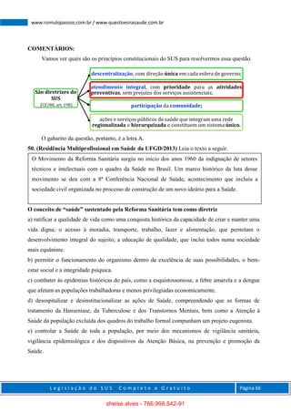 L e g i s l a ç ã o d o S U S C o m p l e t o e G r a t u i t o Página 66
www.romulopassos.com.br / www.questoesnasaude.com.br
COMENTÁRIOS:
Vamos ver quais são os princípios constitucionais do SUS para resolvermos essa questão.
O gabarito da questão, portanto, é a letra A.
50. (Residência Multiprofissional em Saúde da UFGD/2013) Leia o texto a seguir.
O conceito de “saúde” sustentado pela Reforma Sanitária tem como diretriz
a) ratificar a qualidade de vida como uma conquista histórica da capacidade de criar e manter uma
vida digna; o acesso à moradia, transporte, trabalho, lazer e alimentação, que permitam o
desenvolvimento integral do sujeito; a educação de qualidade, que inclui todos numa sociedade
mais equânime.
b) permitir o funcionamento do organismo dentro da excelência de suas possibilidades, o bem-
estar social e a integridade psíquica.
c) combater às epidemias históricas do país, como a esquistossomose, a febre amarela e a dengue
que afetam as populações trabalhadoras e menos privilegiadas economicamente.
d) desospitalizar e desinstitucionalizar as ações de Saúde, compreendendo que as formas de
tratamento da Hanseníase, da Tuberculose e dos Transtornos Mentais, bem como a Atenção à
Saúde da população excluída dos quadros do trabalho formal compunham um projeto eugenista.
e) controlar a Saúde de toda a população, por meio dos mecanismos de vigilância sanitária,
vigilância epidemiológica e dos dispositivos da Atenção Básica, na prevenção e promoção da
Saúde.
São diretrizes do
SUS
(CF/88, art. 198)
descentralização, com direção única em cada esfera de governo;
atendimento integral, com prioridade para as atividades
preventivas, sem prejuízo dos serviços assistenciais;
participação da comunidade;
ações e serviços públicos de saúde que integram uma rede
regionalizada e hierarquizada e constituem um sistema único.
O Movimento da Reforma Sanitária surgiu no início dos anos 1960 da indignação de setores
técnicos e intelectuais com o quadro da Saúde no Brasil. Um marco histórico da luta desse
movimento se deu com a 8ª Conferência Nacional de Saúde, acontecimento que incluiu a
sociedade civil organizada no processo de construção de um novo ideário para a Saúde.
sheise alves - 766.998.542-91
 