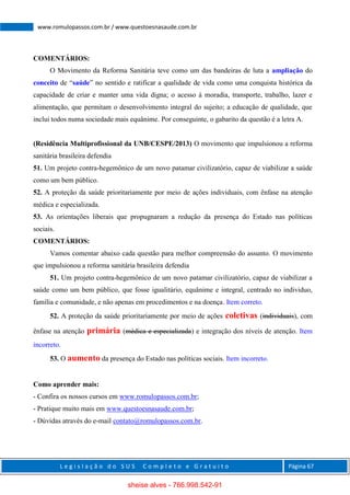 L e g i s l a ç ã o d o S U S C o m p l e t o e G r a t u i t o Página 67
www.romulopassos.com.br / www.questoesnasaude.com.br
COMENTÁRIOS:
O Movimento da Reforma Sanitária teve como um das bandeiras de luta a ampliação do
conceito de “saúde” no sentido e ratificar a qualidade de vida como uma conquista histórica da
capacidade de criar e manter uma vida digna; o acesso à moradia, transporte, trabalho, lazer e
alimentação, que permitam o desenvolvimento integral do sujeito; a educação de qualidade, que
inclui todos numa sociedade mais equânime. Por conseguinte, o gabarito da questão é a letra A.
(Residência Multiprofissional da UNB/CESPE/2013) O movimento que impulsionou a reforma
sanitária brasileira defendia
51. Um projeto contra-hegemônico de um novo patamar civilizatório, capaz de viabilizar a saúde
como um bem público.
52. A proteção da saúde prioritariamente por meio de ações individuais, com ênfase na atenção
médica e especializada.
53. As orientações liberais que propugnaram a redução da presença do Estado nas políticas
sociais.
COMENTÁRIOS:
Vamos comentar abaixo cada questão para melhor compreensão do assunto. O movimento
que impulsionou a reforma sanitária brasileira defendia
51. Um projeto contra-hegemônico de um novo patamar civilizatório, capaz de viabilizar a
saúde como um bem público, que fosse igualitário, equânime e integral, centrado no individuo,
família e comunidade, e não apenas em procedimentos e na doença. Item correto.
52. A proteção da saúde prioritariamente por meio de ações coletivas (individuais), com
ênfase na atenção primária (médica e especializada) e integração dos níveis de atenção. Item
incorreto.
53. O aumento da presença do Estado nas políticas sociais. Item incorreto.
Como aprender mais:
- Confira os nossos cursos em www.romulopassos.com.br;
- Pratique muito mais em www.questoesnasaude.com.br;
- Dúvidas através do e-mail contato@romulopassos.com.br.
sheise alves - 766.998.542-91
 