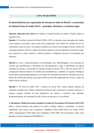 L e g i s l a ç ã o d o S U S C o m p l e t o e G r a t u i t o Página 68
www.romulopassos.com.br / www.questoesnasaude.com.br
LISTA DE QUESTÕES
Evolução histórica da organização do sistema de saúde no Brasil e a construção
do Sistema Único de Saúde (SUS) – princípios, diretrizes e arcabouço legal.
(Questão elaborada pelo autor) Em relação à evolução história da saúde no Brasil, julgue os
seguintes itens.
Questão 1. No período colonial do Brasil (1500 a 1822), as doenças eram encaradas pelos índios
como castigo ou provação, cujas causas eles reconheciam como reﬂexo da vontade de um ser
sobrenatural, ação de astros e dos agentes climáticos ou força de uma praga ou feitiço. Dentro da
concepção empírica, mística e mágica da doença, quando as pessoas adoeciam, recorriam ao pajé,
que exorcizava os maus espíritos e utilizava plantas e substâncias diversas no tratamento dos
enfermos.
Questão 2. Com o desenvolvimento da bacteriologia (Era Bacteriológica) e da utilização de
recursos que possibilitaram a descoberta dos microrganismos, surgiu a identiﬁcação do agente
etiológico da doença, concretizada na segunda metade do século XIX e início do século XX. O
consequente desenvolvimento de métodos que possibilitavam o combate aos agentes etiológicos
(soroterapia, quimioterapia) propiciou a execução da vacinação antivariólica, iniciando uma nova
prática de controle das doenças, com repercussões na forma de organização de serviços e ações em
saúde coletiva no Brasil.
Questão 3. No ﬁnal do século XIX e começo do século XX, ocorreu grande aumento da
emigração europeia para o Brasil, formada por pessoas muito suscetíveis às doenças tropicais. A
péssima situação sanitária do País prejudicava até mesmo a economia, que dependia,
fundamentalmente, da exportação do café. Navios recusavam-se a vir ao Brasil.
4. (Residência Médica/Secretaria Estadual de Saúde do Pernambuco-PE/Seleção 2012/UPE)
Sobre o desenvolvimento das políticas de saúde no Brasil, podem-se contemplar, na história
republicana, pelo menos, cinco conjunturas: República Velha (1889-1930); Era Vargas (1930-
1964); Autoritarismo (1964-1984); Nova República (1985-1988); Pós-Constituinte. Sobre esses
períodos, assinale a alternativa INCORRETA.
sheise alves - 766.998.542-91
 