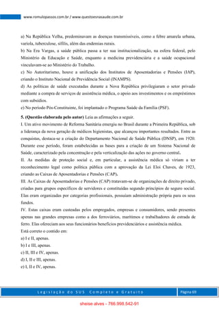 L e g i s l a ç ã o d o S U S C o m p l e t o e G r a t u i t o Página 69
www.romulopassos.com.br / www.questoesnasaude.com.br
a) Na República Velha, predominavam as doenças transmissíveis, como a febre amarela urbana,
varíola, tuberculose, sífilis, além das endemias rurais.
b) Na Era Vargas, a saúde pública passa a ter sua institucionalização, na esfera federal, pelo
Ministério da Educação e Saúde, enquanto a medicina previdenciária e a saúde ocupacional
vinculavam-se ao Ministério do Trabalho.
c) No Autoritarismo, houve a unificação dos Institutos de Aposentadorias e Pensões (IAP),
criando o Instituto Nacional de Previdência Social (INAMPS).
d) As políticas de saúde executadas durante a Nova República privilegiaram o setor privado
mediante a compra de serviços de assistência médica, o apoio aos investimentos e os empréstimos
com subsídios.
e) No período Pós-Constituinte, foi implantado o Programa Saúde da Família (PSF).
5. (Questão elaborada pelo autor) Leia as afirmações a seguir.
I. Um ativo movimento de Reforma Sanitária emergiu no Brasil durante a Primeira República, sob
a liderança da nova geração de médicos higienistas, que alcançou importantes resultados. Entre as
conquistas, destaca-se a criação do Departamento Nacional de Saúde Pública (DNSP), em 1920.
Durante esse período, foram estabelecidas as bases para a criação de um Sistema Nacional de
Saúde, caracterizado pela concentração e pela verticalização das ações no governo central.
II. As medidas de proteção social e, em particular, a assistência médica só viriam a ter
reconhecimento legal como política pública com a aprovação da Lei Eloi Chaves, de 1923,
criando as Caixas de Aposentadorias e Pensões (CAP).
III. As Caixas de Aposentadorias e Pensões (CAP) tratavam-se de organizações de direito privado,
criadas para grupos específicos de servidores e constituídas segundo princípios de seguro social.
Elas eram organizadas por categorias profissionais, possuíam administração própria para os seus
fundos.
IV. Estas caixas eram custeadas pelos empregados, empresas e consumidores, sendo presentes
apenas nas grandes empresas como a dos ferroviários, marítimos e trabalhadores de estrada de
ferro. Elas ofereciam aos seus funcionários benefícios previdenciários e assistência médica.
Está correto o contido em:
a) I e II, apenas.
b) I e III, apenas.
c) II, III e IV, apenas.
d) I, II e III, apenas.
e) I, II e IV, apenas.
sheise alves - 766.998.542-91
 