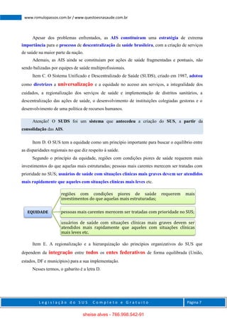 L e g i s l a ç ã o d o S U S C o m p l e t o e G r a t u i t o Página 7
www.romulopassos.com.br / www.questoesnasaude.com.br
Apesar dos problemas enfrentados, as AIS constituíram uma estratégia de extrema
importância para o processo de descentralização da saúde brasileira, com a criação de serviços
de saúde na maior parte da nação.
Ademais, as AIS ainda se constituíam por ações de saúde fragmentadas e pontuais, não
sendo balizadas por equipes de saúde multiprofissionais.
Item C. O Sistema Unificado e Descentralizado de Saúde (SUDS), criado em 1987, adotou
como diretrizes a universalização e a equidade no acesso aos serviços, a integralidade dos
cuidados, a regionalização dos serviços de saúde e implementação de distritos sanitários, a
descentralização das ações de saúde, o desenvolvimento de instituições colegiadas gestoras e o
desenvolvimento de uma política de recursos humanos.
Atenção! O SUDS foi um sistema que antecedeu a criação do SUS, a partir da
consolidação das AIS.
Item D. O SUS tem a equidade como um princípio importante para buscar o equilíbrio entre
as disparidades regionais no que diz respeito à saúde.
Segundo o princípio da equidade, regiões com condições piores de saúde requerem mais
investimentos do que aquelas mais estruturadas; pessoas mais carentes merecem ser tratadas com
prioridade no SUS; usuários de saúde com situações clínicas mais graves devem ser atendidos
mais rapidamente que aqueles com situações clínicas mais leves etc.
Item E. A regionalização e a hierarquização são princípios organizativos do SUS que
dependem da integração entre todos os entes federativos de forma equilibrada (União,
estados, DF e municípios) para a sua implementação.
Nesses termos, o gabarito é a letra D.
EQUIDADE
regiões com condições piores de saúde requerem mais
investimentos do que aquelas mais estruturadas;
pessoas mais carentes merecem ser tratadas com prioridade no SUS;
usuários de saúde com situações clínicas mais graves devem ser
atendidos mais rapidamente que aqueles com situações clínicas
mais leves etc.
sheise alves - 766.998.542-91
 
