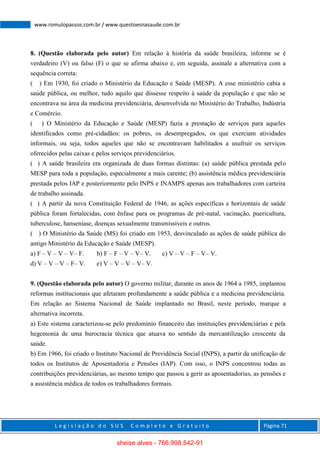 L e g i s l a ç ã o d o S U S C o m p l e t o e G r a t u i t o Página 71
www.romulopassos.com.br / www.questoesnasaude.com.br
8. (Questão elaborada pelo autor) Em relação à história da saúde brasileira, informe se é
verdadeiro (V) ou falso (F) o que se afirma abaixo e, em seguida, assinale a alternativa com a
sequência correta:
( ) Em 1930, foi criado o Ministério da Educação e Saúde (MESP). A esse ministério cabia a
saúde pública, ou melhor, tudo aquilo que dissesse respeito à saúde da população e que não se
encontrava na área da medicina previdenciária, desenvolvida no Ministério do Trabalho, Indústria
e Comércio.
( ) O Ministério da Educação e Saúde (MESP) fazia a prestação de serviços para aqueles
identificados como pré-cidadãos: os pobres, os desempregados, os que exerciam atividades
informais, ou seja, todos aqueles que não se encontravam habilitados a usufruir os serviços
oferecidos pelas caixas e pelos serviços previdenciários.
( ) A saúde brasileira era organizada de duas formas distintas: (a) saúde pública prestada pelo
MESP para toda a população, especialmente a mais carente; (b) assistência médica previdenciária
prestada pelos IAP e posteriormente pelo INPS e INAMPS apenas aos trabalhadores com carteira
de trabalho assinada.
( ) A partir da nova Constituição Federal de 1946, as ações específicas e horizontais de saúde
pública foram fortalecidas, com ênfase para os programas de pré-natal, vacinação, puericultura,
tuberculose, hanseníase, doenças sexualmente transmissíveis e outros.
( ) O Ministério da Saúde (MS) foi criado em 1953, desvinculado as ações de saúde pública do
antigo Ministério da Educação e Saúde (MESP).
a) F – V – V – V– F. b) F – F – V – V– V. c) V – V – F – V– V.
d) V – V – V – F– V. e) V – V – V – V– V.
9. (Questão elaborada pelo autor) O governo militar, durante os anos de 1964 a 1985, implantou
reformas institucionais que afetaram profundamente a saúde pública e a medicina previdenciária.
Em relação ao Sistema Nacional de Saúde implantado no Brasil, neste período, marque a
alternativa incorreta.
a) Este sistema caracterizou-se pelo predomínio financeiro das instituições previdenciárias e pela
hegemonia de uma burocracia técnica que atuava no sentido da mercantilização crescente da
saúde.
b) Em 1966, foi criado o Instituto Nacional de Previdência Social (INPS), a partir da unificação de
todos os Institutos de Aposentadoria e Pensões (IAP). Com isso, o INPS concentrou todas as
contribuições previdenciárias, ao mesmo tempo que passou a gerir as aposentadorias, as pensões e
a assistência médica de todos os trabalhadores formais.
sheise alves - 766.998.542-91
 