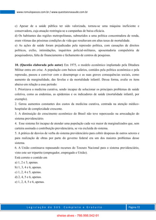 L e g i s l a ç ã o d o S U S C o m p l e t o e G r a t u i t o Página 72
www.romulopassos.com.br / www.questoesnasaude.com.br
c) Apesar de a saúde pública ter sido valorizada, tornou-se uma máquina ineficiente e
conservadora, cuja atuação restringia-se a campanhas de baixa eficácia.
d) Os habitantes das regiões metropolitanas, submetidos a uma política concentradora de renda,
eram vítimas das péssimas condições de vida que resultavam em altas taxas de mortalidade.
e) As ações de saúde foram prejudicadas pela repressão política, com cassações de direitos
políticos, exílio, intimidações, inquéritos policial-militares, aposentadoria compulsória de
pesquisadores, falta de financiamento e fechamento de centros de pesquisas.
10. (Questão elaborada pelo autor) Em 1975, o modelo econômico implantado pela Ditadura
Militar entra em crise. A população com baixos salários, contidos pela política econômica e pela
repressão, passou a conviver com o desemprego e as suas graves consequências sociais, como
aumento da marginalidade, das favelas e da mortalidade infantil. Dessa forma, avalie os itens
abaixo em relação a esse período:
1. Priorizava a medicina curativa, sendo incapaz de solucionar os principais problemas de saúde
coletiva, como as endemias, as epidemias e os indicadores de saúde (mortalidade infantil, por
exemplo).
2. Gerou aumentos constantes dos custos da medicina curativa, centrada na atenção médico-
hospitalar de complexidade crescente.
3. A diminuição do crescimento econômico do Brasil não teve repercussão na arrecadação do
sistema previdenciário.
4. Esse sistema foi incapaz de atender uma população cada vez maior de marginalizados que, sem
carteira assinada e contribuição previdenciária, se via excluída do sistema.
5. A prática de desvios de verba do sistema previdenciário para cobrir despesas de outros setores e
para realização de obras por parte do governo federal era um dos maiores problemas desse
sistema.
6. A União continuava repassando recursos do Tesouro Nacional para o sistema previdenciário,
visto este ser tripartite (empregador, empregado e União).
Está correto o contido em
a) 1, 2 e 3, apenas.
b) 1, 3, 4 e 6, apenas.
c) 1, 2, 4 e 5, apenas.
d) 2, 4, 5 e 6, apenas.
e) 1, 2, 4, 5 e 6, apenas.
sheise alves - 766.998.542-91
 