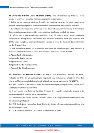L e g i s l a ç ã o d o S U S C o m p l e t o e G r a t u i t o Página 73
www.romulopassos.com.br / www.questoesnasaude.com.br
11. (Prefeitura de Ponta Grossa-PR/2011/FAFIPA) Sobre a Conferência de Alma-Ata (1978)
analise as assertivas e assinale a alternativa que aponta a(s) correta(s).
I. Refere que os cuidados primários de saúde são cuidados essenciais de saúde baseados em
métodos e tecnologias práticas, cientificamente bem fundamentadas e socialmente aceitáveis.
II. Reconhece como necessária a união de países desenvolvidos para incremento de tecnologias
duras em países pouco desenvolvidos com o intuito de fortalecer a equidade em saúde.
III. Afirma que o desenvolvimento econômico e social baseado numa ordem econômica
internacional é de importância fundamental para realização da meta de Saúde para Todos no Ano
2000 e para a redução da lacuna existente entre o estado de saúde dos países em desenvolvimento
e o dos desenvolvidos.
IV. Foi realizada no Brasil e é considerada um marco na história do país, pois fomentou a
discussão sobre saúde universal, sendo precursora da Constituição Federal de 1988.
a) Apenas I e III estão corretas.
b) Apenas I e II estão corretas.
c) Apenas IV está correta.
d) Apenas I, II, III e IV estão corretas.
e) Apenas I, II e III estão corretas.
12. (Prefeitura de Teresina-PI/2011/NUCEPE) A VIII Conferência Nacional de Saúde,
realizada em 1986, foi um acontecimento importante que influenciou a criação do SUS. Em
relação ao Movimento pela Reforma Sanitária Brasileira, marque a alternativa CORRETA:
a) A VIII Conferência Nacional de Saúde diferiu das demais porque impulsionou a realização de
Conferências Estaduais e Municipais.
b) O movimento pela Reforma Sanitária Brasileira teve grande participação popular e do
movimento sindical, mas não houve apoio político.
c) O movimento da Reforma Sanitária Brasileira criou o SUS e impulsionou a elaboração de uma
nova Constituição Federal.
d) A VIII Conferência Nacional de Saúde diferiu das demais pelo seu caráter democrático e pela
sua dinâmica processual.
e) O SUS foi criado através da Lei 8.080 de 19 de setembro de 1990.
sheise alves - 766.998.542-91
 