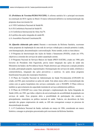 L e g i s l a ç ã o d o S U S C o m p l e t o e G r a t u i t o Página 74
www.romulopassos.com.br / www.questoesnasaude.com.br
13. (Prefeitura de Teresina-PI/2011/NUCEPE) A reforma sanitária foi o principal movimento
na construção do SUS vigente no Brasil. O marco referencial definitivo na institucionalização das
propostas desse movimento foi:
a) A VIII Conferência Nacional de Saúde/86.
b) A IX Conferência Nacional de Saúde/93.
c) A Conferência Internacional de Alma Ata/78.
d) A política das ações integradas de saúde/80.
e) A Assembleia Nacional Constituinte/88.
14. (Questão elaborada pelo autor) Durante o movimento da Reforma Sanitária, ocorreram
várias propostas de implantação de uma rede de serviços voltada para a atenção primária à saúde,
com hierarquização, descentralização e universalização. Neste sentido, avalie os itens abaixo:
1. O Programa de Interiorização das Ações de Saúde e Saneamento (PIASS), criado em 1976,
objetivava a extensão dos serviços de saúde à população carente.
2. O Programa Nacional de Serviços Básicos de Saúde (PREV-SAÚDE), criado em 1980, pelo
Governo do Presidente João Figueiredo, previa maior integração das ações de saúde dos
Ministérios da Saúde e da Previdência Social. Propôs diretrizes que reforçavam a atenção primária
da saúde, participação popular, regionalização e hierarquização dos serviços de saúde, referência e
contrarreferência, integração das ações preventivas e curativas. As ações desse programa
beneficiaram boa parte dos municípios brasileiros.
3. O Plano do Conselho Nacional de Administração da Saúde Previdenciária (CONASP) foi
criado, em1982, para racionalizar as ações de saúde. Este plano atuou sobre a racionalização das
contas com os gastos hospitalares dos serviços contratados com o INAMPS. O Plano refere-se
também ao aproveitamento da capacidade instalada de serviços ambulatoriais públicos.
4. O Plano do CONASP teve como fruto principal a implementação das Ações Integradas de
Saúde (AIS), em 1983, que tinha o objetivo da universalização da acessibilidade da população aos
serviços de saúde. Essa proposta abriu a possibilidade de participação dos estados e,
principalmente, municípios na política nacional de saúde. Todavia, em decorrência da forte
oposição dos grupos empresariais da saúde, as AIS não conseguiram avançar no processo de
descentralização da saúde.
5. A 8ª Conferência Nacional da Saúde, realizada em março de 1986, considerada um marco
histórico, consagra os princípios preconizados pelo movimento da Reforma Sanitária.
sheise alves - 766.998.542-91
 