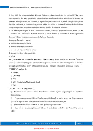 L e g i s l a ç ã o d o S U S C o m p l e t o e G r a t u i t o Página 75
www.romulopassos.com.br / www.questoesnasaude.com.br
6. Em 1987, foi implementado o Sistema Unificado e Descentralizado de Saúde (SUDS), como
uma superação das AIS, que adotou como diretrizes a universalização e a equidade no acesso aos
serviços, a integralidade dos cuidados, a regionalização dos serviços de saúde e implementação de
distritos sanitários, a descentralização das ações de saúde, o desenvolvimento de instituições
colegiadas gestoras e o desenvolvimento de uma política de recursos humanos.
7. Em 1988 é promulgada a nova Constituição Federal, criando o Sistema Único de Saúde (SUS).
O capítulo da Constituição Federal dedicado à saúde retrata o resultado de todo o processo
desenvolvido ao longo do movimento da Reforma Sanitária.
Marque a alternativa correta:
a) nenhum item está incorreto
b) apenas um item está incorreto
c) apenas dois itens estão incorretos
d) apenas três itens estão incorretos
e) NDA
15. (Prefeitura de Presidente Dutra-MA/2012/LUDUS) Com relação ao Sistema Único de
Saúde (SUS) e seus princípios, foram muitos os passos percorridos antes de chegarmos ao nível de
evolução do SUS atual. Sobre este assunto relacione a primeira coluna com a segunda coluna.
POLÍTICAS (coluna 1)
1. SUDS
2. CONASP
3. AIS
4. VIII Conferência Nacional de Saúde
5. SUS
CARACTERÍSTICAS (coluna 2)
( ) Ampla discussão sobre os rumos do sistema de saúde e sugeriu propostas para a Assembleia
Constituinte.
( ) Convênios com municípios e Estados, permitindo pela primeira vez o uso de recursos da
previdência para financiar serviços de saúde oferecidos a toda população;
( ) Descentralização do INAMPS e forte apoio dos governadores.
( ) Deu início a programação das atividades de assistência no âmbito do INAMPS e criou a
AIH
sheise alves - 766.998.542-91
 