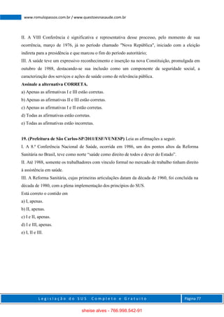 L e g i s l a ç ã o d o S U S C o m p l e t o e G r a t u i t o Página 77
www.romulopassos.com.br / www.questoesnasaude.com.br
II. A VIII Conferência é significativa e representativa desse processo, pelo momento de sua
ocorrência, março de 1976, já no período chamado "Nova República", iniciado com a eleição
indireta para a presidência e que marcou o fim do período autoritário;
III. A saúde teve um expressivo reconhecimento e inserção na nova Constituição, promulgada em
outubro de 1988, destacando-se sua inclusão como um componente da seguridade social, a
caracterização dos serviços e ações de saúde como de relevância pública.
Assinale a alternativa CORRETA.
a) Apenas as afirmativas I e III estão corretas.
b) Apenas as afirmativas II e III estão corretas.
c) Apenas as afirmativas I e II estão corretas.
d) Todas as afirmativas estão corretas.
e) Todas as afirmativas estão incorretas.
19. (Prefeitura de São Carlos-SP/2011/ESF/VUNESP) Leia as afirmações a seguir.
I. A 8.ª Conferência Nacional de Saúde, ocorrida em 1986, um dos pontos altos da Reforma
Sanitária no Brasil, teve como norte “saúde como direito de todos e dever do Estado”.
II. Até 1988, somente os trabalhadores com vínculo formal no mercado de trabalho tinham direito
à assistência em saúde.
III. A Reforma Sanitária, cujas primeiras articulações datam da década de 1960, foi concluída na
década de 1980, com a plena implementação dos princípios do SUS.
Está correto o contido em
a) I, apenas.
b) II, apenas.
c) I e II, apenas.
d) I e III, apenas.
e) I, II e III.
sheise alves - 766.998.542-91
 