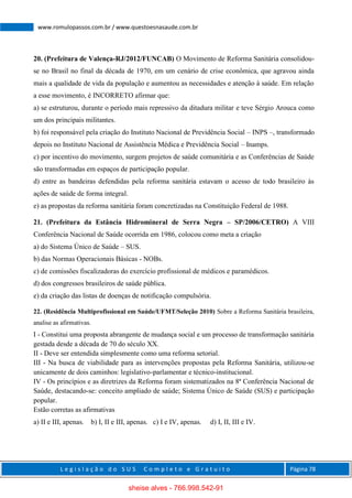 L e g i s l a ç ã o d o S U S C o m p l e t o e G r a t u i t o Página 78
www.romulopassos.com.br / www.questoesnasaude.com.br
20. (Prefeitura de Valença-RJ/2012/FUNCAB) O Movimento de Reforma Sanitária consolidou-
se no Brasil no final da década de 1970, em um cenário de crise econômica, que agravou ainda
mais a qualidade de vida da população e aumentou as necessidades e atenção à saúde. Em relação
a esse movimento, é INCORRETO afirmar que:
a) se estruturou, durante o período mais repressivo da ditadura militar e teve Sérgio Arouca como
um dos principais militantes.
b) foi responsável pela criação do Instituto Nacional de Previdência Social – INPS –, transformado
depois no Instituto Nacional de Assistência Médica e Previdência Social – Inamps.
c) por incentivo do movimento, surgem projetos de saúde comunitária e as Conferências de Saúde
são transformadas em espaços de participação popular.
d) entre as bandeiras defendidas pela reforma sanitária estavam o acesso de todo brasileiro às
ações de saúde de forma integral.
e) as propostas da reforma sanitária foram concretizadas na Constituição Federal de 1988.
21. (Prefeitura da Estância Hidromineral de Serra Negra – SP/2006/CETRO) A VIII
Conferência Nacional de Saúde ocorrida em 1986, colocou como meta a criação
a) do Sistema Único de Saúde – SUS.
b) das Normas Operacionais Básicas - NOBs.
c) de comissões fiscalizadoras do exercício profissional de médicos e paramédicos.
d) dos congressos brasileiros de saúde pública.
e) da criação das listas de doenças de notificação compulsória.
22. (Residência Multiprofissional em Saúde/UFMT/Seleção 2010) Sobre a Reforma Sanitária brasileira,
analise as afirmativas.
I - Constitui uma proposta abrangente de mudança social e um processo de transformação sanitária
gestada desde a década de 70 do século XX.
II - Deve ser entendida simplesmente como uma reforma setorial.
III - Na busca de viabilidade para as intervenções propostas pela Reforma Sanitária, utilizou-se
unicamente de dois caminhos: legislativo-parlamentar e técnico-institucional.
IV - Os princípios e as diretrizes da Reforma foram sistematizados na 8ª Conferência Nacional de
Saúde, destacando-se: conceito ampliado de saúde; Sistema Único de Saúde (SUS) e participação
popular.
Estão corretas as afirmativas
a) II e III, apenas. b) I, II e III, apenas. c) I e IV, apenas. d) I, II, III e IV.
sheise alves - 766.998.542-91
 