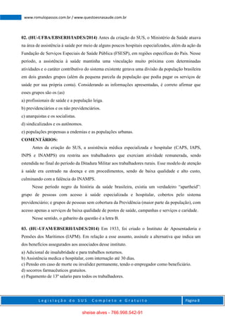 L e g i s l a ç ã o d o S U S C o m p l e t o e G r a t u i t o Página 8
www.romulopassos.com.br / www.questoesnasaude.com.br
02. (HU-UFBA/EBSERH/IADES/2014) Antes da criação do SUS, o Ministério da Saúde atuava
na área de assistência à saúde por meio de alguns poucos hospitais especializados, além da ação da
Fundação de Serviços Especiais de Saúde Pública (FSESP), em regiões específicas do País. Nesse
período, a assistência à saúde mantinha uma vinculação muito próxima com determinadas
atividades e o caráter contributivo do sistema existente gerava uma divisão da população brasileira
em dois grandes grupos (além da pequena parcela da população que podia pagar os serviços de
saúde por sua própria conta). Considerando as informações apresentadas, é correto afirmar que
esses grupos são os (as)
a) profissionais de saúde e a população leiga.
b) previdenciários e os não previdenciários.
c) anarquistas e os socialistas.
d) sindicalizados e os autônomos.
e) populações propensas a endemias e as populações urbanas.
COMENTÁRIOS:
Antes da criação do SUS, a assistência médica especializada e hospitalar (CAPS, IAPS,
INPS e INAMPS) era restrita aos trabalhadores que exerciam atividade remunerada, sendo
estendida no final do período da Ditadura Militar aos trabalhadores rurais. Esse modelo de atenção
à saúde era centrado na doença e em procedimentos, sendo de baixa qualidade e alto custo,
culminando com a falência do INAMPS.
Nesse período negro da história da saúde brasileira, existia um verdadeiro “apartheid”:
grupo de pessoas com acesso à saúde especializada e hospitalar, cobertos pelo sistema
previdenciário; e grupos de pessoas sem cobertura da Previdência (maior parte da população), com
acesso apenas a serviços de baixa qualidade de postos de saúde, campanhas e serviços e caridade.
Nesse sentido, o gabarito da questão é a letra B.
03. (HU-UFAM/EBSERH/IADES/2014) Em 1933, foi criado o Instituto de Aposentadoria e
Pensões dos Marítimos (IAPM). Em relação a esse assunto, assinale a alternativa que indica um
dos benefícios assegurados aos associados desse instituto.
a) Adicional de insalubridade e para trabalhos noturnos.
b) Assistência medica e hospitalar, com internação até 30 dias.
c) Pensão em caso de morte ou invalidez permanente, tendo o empregador como beneficiário.
d) socorros farmacêuticos gratuitos.
e) Pagamento de 13º salario para todos os trabalhadores.
sheise alves - 766.998.542-91
 