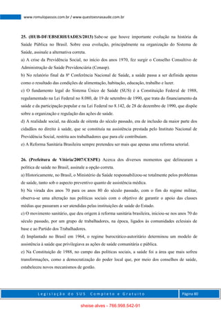 L e g i s l a ç ã o d o S U S C o m p l e t o e G r a t u i t o Página 80
www.romulopassos.com.br / www.questoesnasaude.com.br
25. (HUB-DF/EBSERH/IADES/2013) Sabe-se que houve importante evolução na história da
Saúde Pública no Brasil. Sobre essa evolução, principalmente na organização do Sistema de
Saúde, assinale a alternativa correta.
a) A crise da Previdência Social, no início dos anos 1970, fez surgir o Conselho Consultivo de
Administração de Saúde Previdenciária (Conasp).
b) No relatório final da 8ª Conferência Nacional de Saúde, a saúde passa a ser definida apenas
como o resultado das condições de alimentação, habitação, educação, trabalho e lazer.
c) O fundamento legal do Sistema Único de Saúde (SUS) é a Constituição Federal de 1988,
regulamentado na Lei Federal no 8.080, de 19 de setembro de 1990, que trata do financiamento da
saúde e da participação popular e na Lei Federal no 8.142, de 28 de dezembro de 1990, que dispõe
sobre a organização e regulação das ações de saúde.
d) A realidade social, na década de oitenta do século passado, era de inclusão da maior parte dos
cidadãos no direito à saúde, que se constituía na assistência prestada pelo Instituto Nacional de
Previdência Social, restrita aos trabalhadores que para ele contribuíam.
e) A Reforma Sanitária Brasileira sempre pretendeu ser mais que apenas uma reforma setorial.
26. (Prefeitura de Vitória/2007/CESPE) Acerca dos diversos momentos que delinearam a
política de saúde no Brasil, assinale a opção correta.
a) Historicamente, no Brasil, o Ministério da Saúde responsabilizou-se totalmente pelos problemas
de saúde, tanto sob o aspecto preventivo quanto de assistência médica.
b) Na virada dos anos 70 para os anos 80 do século passado, com o fim do regime militar,
observa-se uma alteração nas políticas sociais com o objetivo de garantir o apoio das classes
médias que passaram a ser atendidas pelas instituições de saúde do Estado.
c) O movimento sanitário, que deu origem à reforma sanitária brasileira, iniciou-se nos anos 70 do
século passado, por um grupo de trabalhadores, na época, ligados às comunidades eclesiais de
base e ao Partido dos Trabalhadores.
d) Implantado no Brasil em 1964, o regime burocrático-autoritário determinou um modelo de
assistência à saúde que privilegiava as ações de saúde comunitária e pública.
e) Na Constituição de 1988, no campo das políticas sociais, a saúde foi a área que mais sofreu
transformações, como a democratização do poder local que, por meio dos conselhos de saúde,
estabeleceu novos mecanismos de gestão.
sheise alves - 766.998.542-91
 