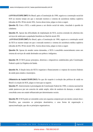 L e g i s l a ç ã o d o S U S C o m p l e t o e G r a t u i t o Página 82
www.romulopassos.com.br / www.questoesnasaude.com.br
(ANVISA/CESPE/2007) No Brasil, após a Constituição de 1988, seguiu-se a construção social do
SUS ao mesmo tempo em que o mercado montava o sistema de assistência médica supletiva
(décadas de 80 e 90 do século XX). Acerca desse tema, julgue os itens a seguir.
Questão 32. Com o SUS, a saúde passou a ser direito social de todos, vinculado à questão de
cidadania.
Questão 33. Apesar das dificuldades de implantação do SUS, ocorreu extensão de cobertura dos
serviços de saúde para a população brasileira no final do século XX.
(ANVISA/CESPE/2007) No Brasil, após a Constituição de 1988, seguiu-se a construção social
do SUS ao mesmo tempo em que o mercado montava o sistema de assistência médica supletiva
(décadas de 80 e 90 do século XX). Acerca desse tema, julgue os itens a seguir.
Questão 34. Apesar de atender outras demandas, o SUS é concebido essencialmente como um
sistema de serviços de saúde destinados aos pobres e indigentes.
Questão 35. O SUS possui princípios, diretrizes e dispositivos estabelecidos pela Constituição
Federal e pela Lei Orgânica da Saúde.
Questão 36. A função única do SUS é organizar o financiamento e o repasse de recursos federais
da saúde para estados e municípios.
(Ministério da Saúde/CESPE/2013) No que diz respeito à evolução das políticas de saúde no
Brasil e à criação do SUS, julgue os itens que se seguem.
Questão 37. Anteriormente à promulgação da Constituição Federal de 1988, o sistema nacional de
saúde pautava-se por um conceito de saúde amplo; além da ausência de doenças, a saúde era
concebida como um estado influenciado por determinantes sociais.
Questão 38. O SUS pode ser entendido como um esquema composto por um núcleo comum ético-
filosófico, que concentra os princípios doutrinários, e uma forma de organização e
operacionalização, que são os princípios organizativos.
sheise alves - 766.998.542-91
 