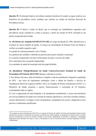 L e g i s l a ç ã o d o S U S C o m p l e t o e G r a t u i t o Página 83
www.romulopassos.com.br / www.questoesnasaude.com.br
Questão 39. O principal objetivo da reforma sanitária brasileira foi mudar as regras relativas aos
benefícios da previdência social, mudança que resultou na criação do Instituto Nacional da
Previdência Social.
Questão 40. O direito à saúde no Brasil, que se restringia aos trabalhadores segurados pela
previdência social, estendeu-se a todas as pessoas, a partir da criação do SUS, tornando-se um
direito assegurado pelo Estado.
41. (Prefeitura de Anápolis-GO/2011/FUNCAB) Ao longo da década de 1990, identificou-se a
evolução de vários modelos de gestão. O avanço na consolidação do Sistema Único de Saúde se
verifica no modelo segundo o qual:
a) a gestão do sistema permanece com o Estado.
b) a gerência das unidades é definida em parceria pelo gestor estadual e municipal.
c) o sistema é organizado com base na hierarquia de ações e serviços de saúde.
d) os municípios têm sua gestão fragmentada.
e) as unidades de saúde do município não têm papel definido.
42. (Residência Multiprofissional em Saúde Coletiva/Secretaria Estadual de Saúde do
Pernambuco-PE/Seleção 2011/UPE) Marque a alternativa correta:
I. Nos últimos oito anos, além de fortalecer e ampliar a rede de atendimento integrado à população
no SUS – por meio de importantes estratégias, como o Saúde da Família, o Serviço de
Atendimento Móvel de Urgência (SAMU 192) e as Unidades de Pronto-Atendimento (UPAs31
), o
Ministério da Saúde construiu e apoiou financeiramente a construção de 30 hospitais,
contemplando todas as regiões.
II. Com a organização da rede hospitalar e do atendimento ambulatorial, o acesso dos brasileiros
aos serviços públicos de saúde tem crescido de maneira significativa, com mais consultas médicas,
exames laboratoriais e cirurgias. Como consequência, a população tem acesso a diagnósticos mais
precisos e tratamentos qualificados.
31
As Unidades de Pronto Atendimento (UPA 24 h) e o conjunto de Serviços de Urgência 24 horas não hospitalares devem prestar
atendimento resolutivo e qualificado aos pacientes acometidos por quadros agudos ou agudizados de natureza clínica e prestar
primeiro atendimento aos casos de natureza cirúrgica ou de trauma, estabilizando os pacientes e realizando a investigação
diagnóstica inicial, definindo, em todos os casos, a necessidade ou não, de encaminhamento a serviços hospitalares de maior
complexidade.
sheise alves - 766.998.542-91
 