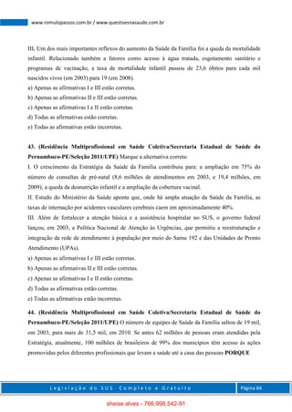 L e g i s l a ç ã o d o S U S C o m p l e t o e G r a t u i t o Página 84
www.romulopassos.com.br / www.questoesnasaude.com.br
III. Um dos mais importantes reflexos do aumento da Saúde da Família foi a queda da mortalidade
infantil. Relacionado também a fatores como acesso à água tratada, esgotamento sanitário e
programas de vacinação, a taxa de mortalidade infantil passou de 23,6 óbitos para cada mil
nascidos vivos (em 2003) para 19 (em 2008).
a) Apenas as afirmativas I e III estão corretas.
b) Apenas as afirmativas II e III estão corretas.
c) Apenas as afirmativas I e II estão corretas.
d) Todas as afirmativas estão corretas.
e) Todas as afirmativas estão incorretas.
43. (Residência Multiprofissional em Saúde Coletiva/Secretaria Estadual de Saúde do
Pernambuco-PE/Seleção 2011/UPE) Marque a alternativa correta:
I. O crescimento da Estratégia da Saúde da Família contribuiu para: a ampliação em 75% do
número de consultas de pré-natal (8,6 milhões de atendimentos em 2003, e 19,4 milhões, em
2009); a queda da desnutrição infantil e a ampliação da cobertura vacinal.
II. Estudo do Ministério da Saúde aponta que, onde há ampla atuação da Saúde da Família, as
taxas de internação por acidentes vasculares cerebrais caem em aproximadamente 40%.
III. Além de fortalecer a atenção básica e a assistência hospitalar no SUS, o governo federal
lançou, em 2003, a Política Nacional de Atenção às Urgências, que permitiu a reestruturação e
integração da rede de atendimento à população por meio do Samu 192 e das Unidades de Pronto
Atendimento (UPAs).
a) Apenas as afirmativas I e III estão corretas.
b) Apenas as afirmativas II e III estão corretas.
c) Apenas as afirmativas I e II estão corretas.
d) Todas as afirmativas estão corretas.
e) Todas as afirmativas estão incorretas.
44. (Residência Multiprofissional em Saúde Coletiva/Secretaria Estadual de Saúde do
Pernambuco-PE/Seleção 2011/UPE) O número de equipes de Saúde da Família saltou de 19 mil,
em 2003, para mais de 31,5 mil, em 2010. Se antes 62 milhões de pessoas eram atendidas pela
Estratégia, atualmente, 100 milhões de brasileiros de 99% dos municípios têm acesso às ações
promovidas pelos diferentes profissionais que levam a saúde até a casa das pessoas PORQUE
sheise alves - 766.998.542-91
 
