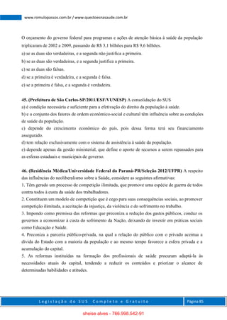 L e g i s l a ç ã o d o S U S C o m p l e t o e G r a t u i t o Página 85
www.romulopassos.com.br / www.questoesnasaude.com.br
O orçamento do governo federal para programas e ações de atenção básica à saúde da população
triplicaram de 2002 a 2009, passando de R$ 3,1 bilhões para R$ 9,6 bilhões.
a) se as duas são verdadeiras, e a segunda não justifica a primeira.
b) se as duas são verdadeiras, e a segunda justifica a primeira.
c) se as duas são falsas.
d) se a primeira é verdadeira, e a segunda é falsa.
e) se a primeira é falsa, e a segunda é verdadeira.
45. (Prefeitura de São Carlos-SP/2011/ESF/VUNESP) A consolidação do SUS
a) é condição necessária e suficiente para a efetivação do direito da população à saúde.
b) e o conjunto dos fatores de ordem econômico-social e cultural têm influência sobre as condições
de saúde da população.
c) depende do crescimento econômico do país, pois dessa forma terá seu financiamento
assegurado.
d) tem relação exclusivamente com o sistema de assistência à saúde da população.
e) depende apenas da gestão ministerial, que define o aporte de recursos a serem repassados para
as esferas estaduais e municipais de governo.
46. (Residência Médica/Universidade Federal do Paraná-PR/Seleção 2012/UFPR) A respeito
das influências do neoliberalismo sobre a Saúde, considere as seguintes afirmativas:
1. Têm gerado um processo de competição ilimitada, que promove uma espécie de guerra de todos
contra todos à custa da saúde dos trabalhadores.
2. Constituem um modelo de competição que é cego para suas consequências sociais, ao promover
competição ilimitada, a aceitação da injustiça, da violência e do sofrimento no trabalho.
3. Impondo como premissa das reformas que preconiza a redução dos gastos públicos, conduz os
governos a economizar à custa do sofrimento da Nação, deixando de investir em práticas sociais
como Educação e Saúde.
4. Preconiza a parceria público-privada, na qual a relação do público com o privado acentua a
dívida do Estado com a maioria da população e ao mesmo tempo favorece a esfera privada e a
acumulação do capital.
5. As reformas instituídas na formação dos profissionais de saúde procuram adaptá-la às
necessidades atuais do capital, tendendo a reduzir os conteúdos e priorizar o alcance de
determinadas habilidades e atitudes.
sheise alves - 766.998.542-91
 