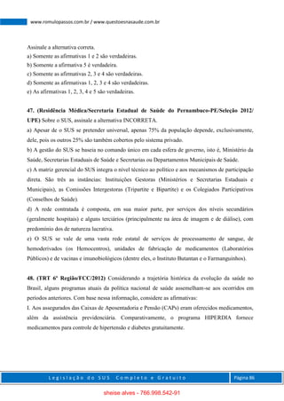 L e g i s l a ç ã o d o S U S C o m p l e t o e G r a t u i t o Página 86
www.romulopassos.com.br / www.questoesnasaude.com.br
Assinale a alternativa correta.
a) Somente as afirmativas 1 e 2 são verdadeiras.
b) Somente a afirmativa 5 é verdadeira.
c) Somente as afirmativas 2, 3 e 4 são verdadeiras.
d) Somente as afirmativas 1, 2, 3 e 4 são verdadeiras.
e) As afirmativas 1, 2, 3, 4 e 5 são verdadeiras.
47. (Residência Médica/Secretaria Estadual de Saúde do Pernambuco-PE/Seleção 2012/
UPE) Sobre o SUS, assinale a alternativa INCORRETA.
a) Apesar de o SUS se pretender universal, apenas 75% da população depende, exclusivamente,
dele, pois os outros 25% são também cobertos pelo sistema privado.
b) A gestão do SUS se baseia no comando único em cada esfera de governo, isto é, Ministério da
Saúde, Secretarias Estaduais de Saúde e Secretarias ou Departamentos Municipais de Saúde.
c) A matriz gerencial do SUS integra o nível técnico ao político e aos mecanismos de participação
direta. São três as instâncias: Instituições Gestoras (Ministérios e Secretarias Estaduais e
Municipais), as Comissões Intergestoras (Tripartite e Bipartite) e os Colegiados Participativos
(Conselhos de Saúde).
d) A rede contratada é composta, em sua maior parte, por serviços dos níveis secundários
(geralmente hospitais) e alguns terciários (principalmente na área de imagem e de diálise), com
predomínio dos de natureza lucrativa.
e) O SUS se vale de uma vasta rede estatal de serviços de processamento de sangue, de
hemoderivados (os Hemocentros), unidades de fabricação de medicamentos (Laboratórios
Públicos) e de vacinas e imunobiológicos (dentre eles, o Instituto Butantan e o Farmanguinhos).
48. (TRT 6º Região/FCC/2012) Considerando a trajetória histórica da evolução da saúde no
Brasil, alguns programas atuais da política nacional de saúde assemelham-se aos ocorridos em
períodos anteriores. Com base nessa informação, considere as afirmativas:
I. Aos assegurados das Caixas de Aposentadoria e Pensão (CAPs) eram oferecidos medicamentos,
além da assistência previdenciária. Comparativamente, o programa HIPERDIA fornece
medicamentos para controle de hipertensão e diabetes gratuitamente.
sheise alves - 766.998.542-91
 