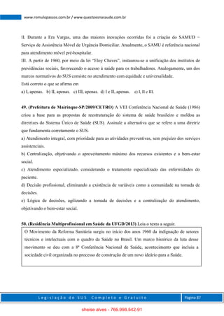 L e g i s l a ç ã o d o S U S C o m p l e t o e G r a t u i t o Página 87
www.romulopassos.com.br / www.questoesnasaude.com.br
II. Durante a Era Vargas, uma das maiores inovações ocorridas foi a criação do SAMUD −
Serviço de Assistência Móvel de Urgência Domiciliar. Atualmente, o SAMU é referência nacional
para atendimento móvel pré-hospitalar.
III. A partir de 1960, por meio da lei “Eloy Chaves”, instaurou-se a unificação dos institutos de
previdências sociais, favorecendo o acesso à saúde para os trabalhadores. Analogamente, um dos
marcos normativos do SUS consiste no atendimento com equidade e universalidade.
Está correto o que se afirma em
a) I, apenas. b) II, apenas. c) III, apenas. d) I e II, apenas. e) I, II e III.
49. (Prefeitura de Mairinque-SP/2009/CETRO) A VIII Conferência Nacional de Saúde (1986)
criou a base para as propostas de reestruturação do sistema de saúde brasileiro e moldou as
diretrizes do Sistema Único de Saúde (SUS). Assinale a alternativa que se refere a uma diretriz
que fundamenta corretamente o SUS.
a) Atendimento integral, com prioridade para as atividades preventivas, sem prejuízo dos serviços
assistenciais.
b) Centralização, objetivando o aproveitamento máximo dos recursos existentes e o bem-estar
social.
c) Atendimento especializado, considerando o tratamento especializado das enfermidades do
paciente.
d) Decisão profissional, eliminando a existência de variáveis como a comunidade na tomada de
decisões.
e) Lógica de decisões, agilizando a tomada de decisões e a centralização do atendimento,
objetivando o bem-estar social.
50. (Residência Multiprofissional em Saúde da UFGD/2013) Leia o texto a seguir.
O Movimento da Reforma Sanitária surgiu no início dos anos 1960 da indignação de setores
técnicos e intelectuais com o quadro da Saúde no Brasil. Um marco histórico da luta desse
movimento se deu com a 8ª Conferência Nacional de Saúde, acontecimento que incluiu a
sociedade civil organizada no processo de construção de um novo ideário para a Saúde.
sheise alves - 766.998.542-91
 