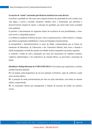 L e g i s l a ç ã o d o S U S C o m p l e t o e G r a t u i t o Página 88
www.romulopassos.com.br / www.questoesnasaude.com.br
O conceito de “saúde” sustentado pela Reforma Sanitária tem como diretriz
a) ratificar a qualidade de vida como uma conquista histórica da capacidade de criar e manter uma
vida digna; o acesso à moradia, transporte, trabalho, lazer e alimentação, que permitam o
desenvolvimento integral do sujeito; a educação de qualidade, que inclui todos numa sociedade
mais equânime.
b) permitir o funcionamento do organismo dentro da excelência de suas possibilidades, o bem-
estar social e a integridade psíquica.
c) combater às epidemias históricas do país, como a esquistossomose, a febre amarela e a dengue
que afetam as populações trabalhadoras e menos privilegiadas economicamente.
d) desospitalizar e desinstitucionalizar as ações de Saúde, compreendendo que as formas de
tratamento da Hanseníase, da Tuberculose e dos Transtornos Mentais, bem como a Atenção à
Saúde da população excluída dos quadros do trabalho formal compunham um projeto eugenista.
e) controlar a Saúde de toda a população, por meio dos mecanismos de vigilância sanitária,
vigilância epidemiológica e dos dispositivos da Atenção Básica, na prevenção e promoção da
Saúde.
(Residência Multiprofissional da UNB/CESPE/2013) O movimento que impulsionou a reforma
sanitária brasileira defendia
51. Um projeto contra-hegemônico de um novo patamar civilizatório, capaz de viabilizar a saúde
como um bem público.
52. A proteção da saúde prioritariamente por meio de ações individuais, com ênfase na atenção
médica e especializada.
53. As orientações liberais que propugnaram a redução da presença do Estado nas políticas
sociais.
sheise alves - 766.998.542-91
 