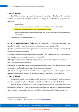 L e g i s l a ç ã o d o S U S C o m p l e t o e G r a t u i t o Página 9
www.romulopassos.com.br / www.questoesnasaude.com.br
COMENTÁRIOS1
:
Em 1933, foi criado o primeiro Instituto de Aposentadoria e Pensões: o dos Marítimos
(IAPM). Seu decreto de constituição definia, no artigo 46, os benefícios assegurados aos
associados:
 aposentadoria;
 pensão em caso de morte para os membros de suas famílias ou para os beneficiários;
 assistência médica e hospitalar, com internação até trinta dias;
 socorros farmacêuticos, mediante indenização pelo preço do custo acrescido das despesas de
administração.
Nesses termos, o gabarito é a letra B.
04. (HU-UFBA/EBSERH/IADES/2014) Antes da criação do SUS, o Ministério da Saúde (MS),
apoiado por estados e municípios, desenvolvia basicamente quais tipos de ações?
a) Ações de promoção da saúde e de prevenção de doenças, merecendo destaque as campanhas de
vacinação e controle de endemias.
b) Assistência médico-hospitalar de alta complexidade e fabricação de vacinas e medicamentos,
com destaque para as drogas de combate ao vírus da Aids.
c) Campanhas educacionais de prevenção de doenças, com incentivo à prática de exercícios e à
busca por uma alimentação saudável.
d) Fiscalização das ações de saúde pelos estados e municípios, com a aplicação de multas quando
encontradas irregularidades na execução dos orçamentos contratados.
e) O MS foi criado juntamente com o SUS. Antes desse período, as ações de saúde pública eram
executadas pelo Instituto Nacional de Assistência Médica e Previdência Social (INAMPS).
COMENTÁRIOS:
Amigos(as), questão como essa é resolvida facilmente por “eliminação”. Vejamos cada um
dos itens em relação às ações do Ministério da Saúde realizadas antes da criação do SUS:
Item A. Ações de promoção da saúde e de prevenção de doenças, merecendo destaque as
campanhas de vacinação e controle de endemias. Ressalta-se que isso ocorria, apesar dessas ações
serem pontuais e fragmentadas em casos específicos, conforme exemplos citados na assertiva.
1
Questão retirada do seguinte artigo do Marcus Vinícius Polignano: http://goo.gl/Q38ZKK.
sheise alves - 766.998.542-91
 