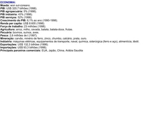 ECONOMIA:   Moeda:  won sul-coreano.   PIB:  US$ 320,7 bilhões (1998).  PIB agropecuária:  5% (1998).  PIB indústria:  43% (1998).  PIB serviços:  52% (1998).  Crescimento do PIB:  6,1% ao ano (1990-1998).  Renda per capita:  US$ 8.600 (1998).  Força de trabalho:  23 milhões (1998).  Agricultura:  arroz, milho, cevada, batata, batata-doce, frutas.  Pecuária:  bovinos, suínos, aves.  Pesca:  2,6 milhões de t (1997).  Mineração:  carvão, minério de ferro, zinco, chumbo, calcário, prata, ouro.  Indústria:  máquinas elétricas, equipamentos de transporte, naval, química, siderúrgica (ferro e aço), alimentícia, têxtil.   Exportações:  US$ 132,3 bilhões (1998).  Importações:  US$ 93,3 bilhões (1998).  Principais parceiros comerciais:  EUA, Japão, China, Arábia Saudita 